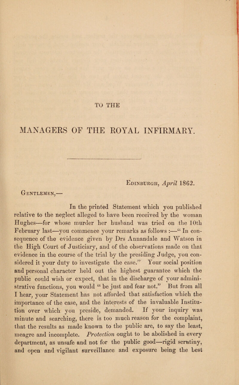 TO THE MANAGERS OF THE ROYAL INFIRMARY. Edinburgh, April 1862. Gentlemen,— In the printed Statement which you published relative to the neglect alleged to have been received by the woman Hughes—for whose murder her husband was tried on the 10th February last—you commence your remarks as follows :—“ In con¬ sequence of the evidence given by Drs Annandale and Watson in the High Court of Justiciary, and of the observations made on that evidence in the course of the trial by the presiding Judge, you con¬ sidered it your duty to investigate the case.” Your social position and personal character held out the highest guarantee which the public could wish or expect, that in the discharge of your admini¬ strative functions, you would “ be just and fear not.” But from all I hear, your Statement has not afforded that satisfaction which the importance of the case, and the interests of the invaluable Institu¬ tion over which you preside, demanded. If your inquiry was minute and searching, there is too much reason for the complaint, that the results as made known to the public are, to say the least, meagre and incomplete. Protection ought to be abolished in every department, as unsafe and not for the public good—rigid scrixtinjq and open and vigilant surveillance and exposure being the best