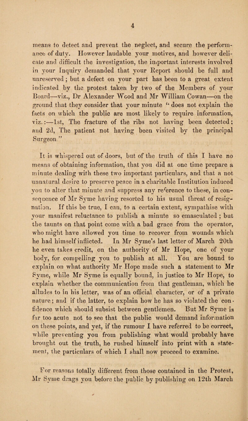means to detect and prevent the neglect, and secure the perform¬ ance of duty. However laudable your motives, and however deli¬ cate and difficult the investigation, the important interests involved in your Inquiry demanded that your Report should be full and unreserved ; but a defect on your part has been to a great extent indicated by the protest taken by two of the Members of your Board—viz., Dr Alexander Wood and Mr William Cowan—on the ground that they consider that your minute u does not explain the facts on which the public are most likely to require information, viz.:—1st, The fracture of the ribs not having been detected; and 2d, The patient not having been visited by the principal Surgeon ” It is whispered out of doors, but of the truth of this I have no means of obtaining information, that you did at one time prepare a minute dealing with these two important particulars, and that a not unnatural desire to preserve peace in a charitable Institution induced you to alter that minute and suppress any reference to these, in con¬ sequence of Mr S}Tme having resorted to his usual threat of resig¬ nation. If this be true, I can, to a certain extent, sympathise with your manifest reluctance to publish a minute so emasculated ; but the taunts on that point come with a bad grace from the operator, who might have allowed you time to recover from wounds which he had himself inflicted. In Mr S vine’s last letter of March 20th •j he even takes credit, on the authority of Mr Hope, one of your body, for compelling you to publish at all. You are bound to explain on wrhat authority Mr Hope made such a statement to Mr Syme, while Mr Syme is equally bound, in justice to Mr Hope, to explain whether the communication from that gentleman, which he alludes to in his letter, wras of an official character, or of a private nature; and if the latter, to explain how he has so violated the con • fidence which should subsist between gentlemen. But Mr Syme is far too acute not to see that the public would demand information on these points, and yet, if the rumour I have referred to be correct, while preventing you from publishing what would probably have brought out the truth, he rushed himself into print with a state¬ ment, the particulars of which I shall now proceed to examine. For reasons totally different from those contained in the Protest, Mr Syme drags you before the public by publishing on 12th March