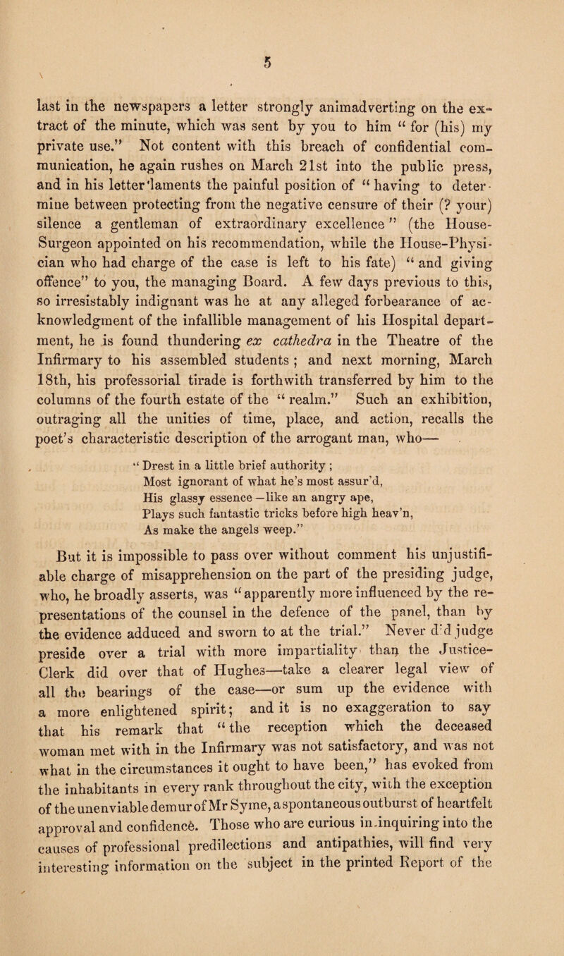 last in the newspapers a letter strongly animadverting on the ex~ tract of the minute, which was sent by you to him u for (his) my private use.” Not content with this breach of confidential com¬ munication, he again rushes on March 21st into the public press, and in his letter'laments the painful position of u having to deter¬ mine between protecting from the negative censure of their (? your) silence a gentleman of extraordinary excellence ” (the House- Surgeon appointed on his recommendation, while the House-Physi¬ cian who had charge of the case is left to his fate) “ and giving offence” to you, the managing Board. A few days previous to this, so irresistably indignant was he at any alleged forbearance of ac¬ knowledgment of the infallible management of his Hospital depart¬ ment, he is found thundering ex cathedra in the Theatre of the Infirmary to his assembled students ; and next morning, March 18th, his professorial tirade is forthwith transferred by him to the columns of the fourth estate of the “ realm.” Such an exhibition, outraging all the unities of time, place, and action, recalls the poet’s characteristic description of the arrogant man, who—- “ Drest in a little brief authority ; Most ignorant of what he’s most assur'd, His glassy essence —like an angry ape, Plays such fantastic tricks before high heav’n, As make the angels weep.” But it is impossible to pass over without comment his unjustifi¬ able charge of misapprehension on the part of the presiding judge, who, he broadly asserts, was “ apparently more influenced by the re¬ presentations of the counsel in the defence of the panel, than by the evidence adduced and sworn to at the trial.” Never did judge preside over a trial with more impartiality than the Tustice- Clerk did over that of Hughes—take a clearer legal view of all the bearings of the case—or sum up the evidence with a more enlightened spirit; and it is no exaggeration to say that his remark that “ the reception which the deceased woman met with in the Infirmary was not satisfactory, and was not what in the circumstances it ought to have been,” has evoked from the inhabitants in every rank throughout the city, with the exception of the unenviable dem ur of Mr Sy me, a spontaneous outburst of heartfelt approval and confidence. Those who are curious in.inquiring into the causes of professional predilections and antipathies, will find very interesting information on the subject in the printed Report of the