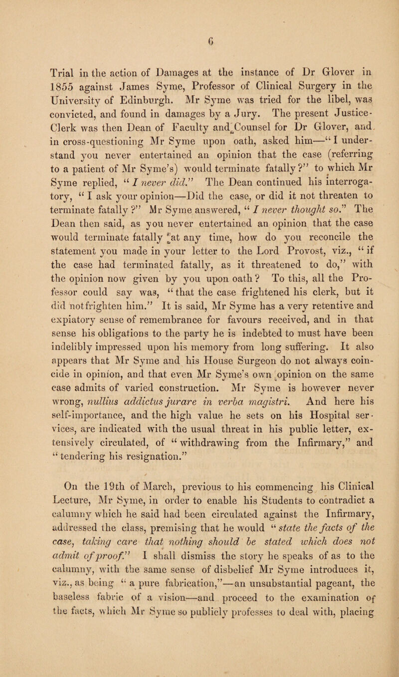 Trial in the action of Damages at the instance of Dr Glover in 1855 against James Syme, Professor of Clinical Surgery in the University of Edinburgh, Mr Syme was tried for the libel, wa3 convicted, and found in damages by a Jury. The present Justice- Clerk was then Dean of Faculty andaCounsel for Dr Glover, and in cross-questioning Mr Syme upon oath, asked him—u I under¬ stand you never entertained an opinion that the case (referring to a patient of Mr Syme’s) would terminate fatally?” to which Mr Syme replied, “ I never didThe Dean continued his interroga¬ tory, u I ask your opinion—Did the case, or did it not threaten to terminate fatally ?” Mr Syme answered, “ I never thought so.” The Dean then said, as you never entertained an opinion that the case would terminate fatally (at any time, how do you reconcile the statement you made in your letter to the Lord Provost, viz., u if the case had terminated fatally, as it threatened to do,” with the opinion now given by you upon oath ? To this, all the Pro¬ fessor could say was, u that the case frightened his clerk, but it did not frighten him.” It is said, Mr Syme has a very retentive and expiatory sense of remembrance for favours received, and in that sense his obligations to the party he is indebted to must have been indelibly impressed upon his memory from long suffering. It also appears that Mr Syme and his House Surgeon do not always coin¬ cide in opinion, and that even Mr Syme’s own opinion on the same case admits of varied construction. Mr Syme is however never wrong, nullius addictus jurare in verba magistri. And here his self-importance, and the high value he sets on his Hospital ser • vices, are indicated with the usual threat in his public letter, ex¬ tensively circulated, of u withdrawing from the Infirmary,” and “ tendering his resignation.” On the 19th of March, previous to his commencing his Clinical Lecture, Mr Syme, in order to enable his Students to contradict a calumny which he said had been circulated against the Infirmary, addressed the class, premising that he would “ state the facts of the case, taking care that nothing should be stated which does not admit of proof” I shall dismiss the story he speaks of as to the calumny, with the same sense of disbelief Mr Syme introduces it, viz., as being u a pure fabrication,”—an unsubstantial pageant, the baseless fabric of a vision—and proceed to the examination of the facts, which Mr Syme so publicly professes to deal with, placing