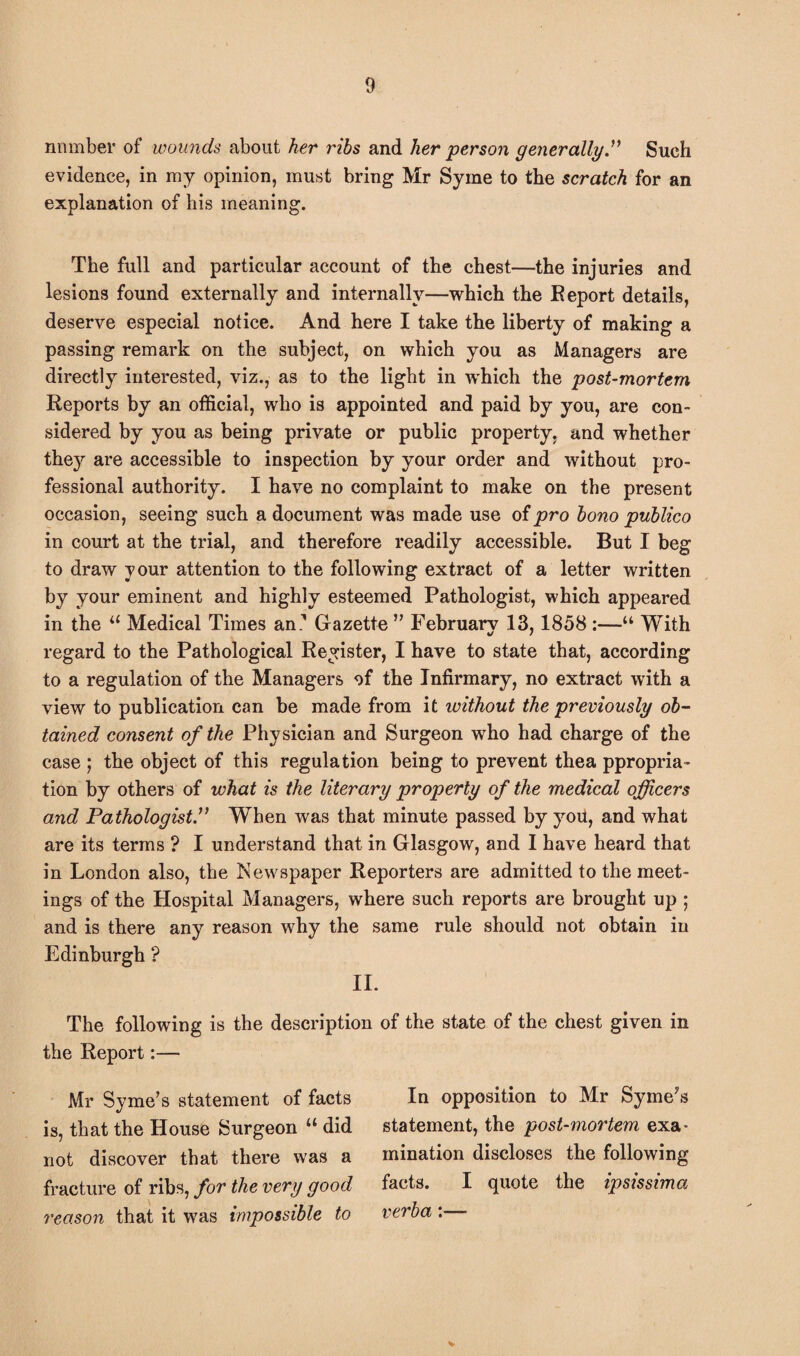 number of wounds about her ribs and her person generally” Such evidence, in my opinion, must bring Mr Syrne to the scratch for an explanation of his meaning. The full and particular account of the chest—the injuries and lesions found externally and internally—which the Eeport details, deserve especial notice. And here I take the liberty of making a passing remark on the subject, on which you as Managers are directly interested, viz., as to the light in which the post-mortem Reports by an official, who is appointed and paid by you, are con¬ sidered by you as being private or public property, and whether they are accessible to inspection by your order and without pro¬ fessional authority. I have no complaint to make on the present occasion, seeing such a document was made use of pro bono publico in court at the trial, and therefore readily accessible. But I beg to draw your attention to the following extract of a letter written by your eminent and highly esteemed Pathologist, which appeared in the a Medical Times an1 Gazette ” February 13,1858 :—“ With regard to the Pathological Register, I have to state that, according to a regulation of the Managers of the Infirmary, no extract with a view to publication can be made from it without the previously ob¬ tained consent of the Physician and Surgeon who had charge of the case ; the object of this regulation being to prevent thea ppropria- tion by others of what is the literary property of the medical officers and Pathologist.” When was that minute passed by you, and what are its terms ? I understand that in Glasgow, and I have heard that in London also, the Newspaper Reporters are admitted to the meet¬ ings of the Hospital Managers, where such reports are brought up ; and is there any reason why the same rule should not obtain in Edinburgh ? II. the description of the state of the chest given in The following is the Report:— Mr Syrne’s statement of facts is, that the House Surgeon “ did not discover that there was a fracture of ribs, for the very good reason that it was impossible to In opposition to Mr Syme’s statement, the post-mortem exa¬ mination discloses the following facts. I quote the ipsissima verba:—