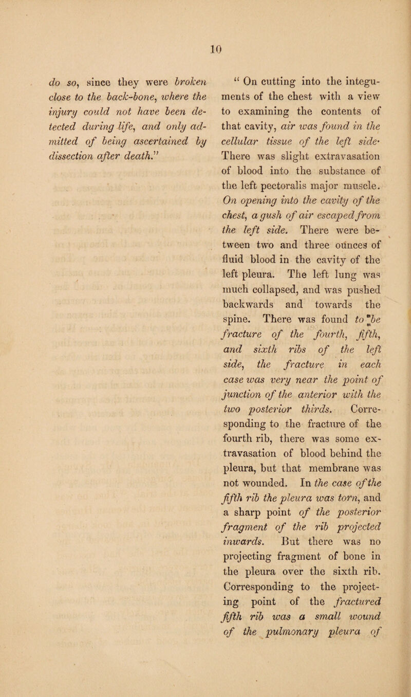 do so, wince they were broken close to the back-bone, where the injury could not have been de¬ tected during life, and only ad¬ mitted of being ascertained by dissection after death.” 11 On cutting into the integu¬ ments of the chest with a view to examining the contents of that cavity, air was found in the cellular tissue of the left side• There was slight extravasation of blood into the substance of the left pectoralis major muscle. On opening into the cavity of the chest, a gush of air escaped from the left side. There were be¬ tween two and three ounces of fluid blood in the cavity of the left pleura. The left lung was much collapsed, and was pushed backwards and towards the spine. There was found to *jbe fracture of the fourth, fifth, and sixth ribs of the left side, the fracture in each case was very near the point of junction of the anterior with the two posterior thirds. Corre¬ sponding to the fracture of the fourth rib, there was some ex¬ travasation of blood behind the pleura, but that membrane was not wounded. In the case of the fifth rib the pleura was torn, and a sharp point of the posterior fragment of the rib projected inwards. But there was no projecting fragment of bone in the pleura over the sixth rib. Corresponding to the project¬ ing point of the fractured fifth rib was a small wound of the pulmonary pleura of