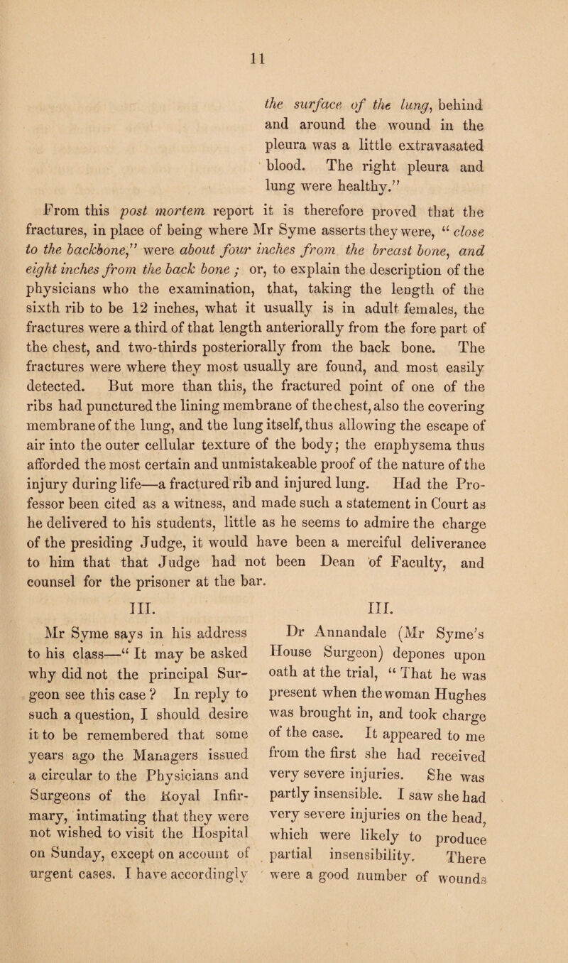 the surface of the lung, behind and around the wound in the pleura was a little extravasated blood. The right pleura and lung were healthy.” From this post mortem report it is therefore proved that the fractures, in place of being where Mr Syme asserts they were, u close to the backbonef were about four inches from the breast bone, and eight inches from the back bone ; or, to explain the description of the physicians who the examination, that, taking the length of the sixth rib to be 12 inches, what it usually is in adult females, the fractures were a third of that length anteriorally from the fore part of the chest, and two-thirds posteriorally from the back bone. The fractures were where they most usually are found, and most easily detected. But more than this, the fractured point of one of the ribs had punctured the lining membrane of the chest, also the covering membrane of the lung, and the lung itself, thus allowing the escape of air into the outer cellular texture of the body; the emphysema thus afforded the most certain and unmistakeable proof of the nature of the injury during life—a fractured rib and injured lung. Had the Pro¬ fessor been cited as a witness, and made such a statement in Court as he delivered to his students, little as he seems to admire the charge of the presiding Judge, it would have been a merciful deliverance to him that that Judge had not been Dean of Faculty, and counsel for the prisoner at the bar. III. Mr Syme says in his address to his class—“ It may be asked why did not the principal Sur¬ geon see this case ? In reply to such a question, I should desire it to be remembered that some years ago the Managers issued a circular to the Physicians and Surgeons of the iioyal Infir¬ mary, intimating that they were not wished to visit the Hospital on Sunday, except on account of urgent cases. I have accordingly III. Dr Annandale (Mr Syrne’s House Surgeon) depones upon oath at the trial, “ That he was present when the woman Hughes was brought in, and took charge of the case. It appeared to me from the first she had received very severe injuries. She was partly insensible. I saw she had very severe injuries on the head, which were likely to produce partial insensibility. There were a good number of wounds