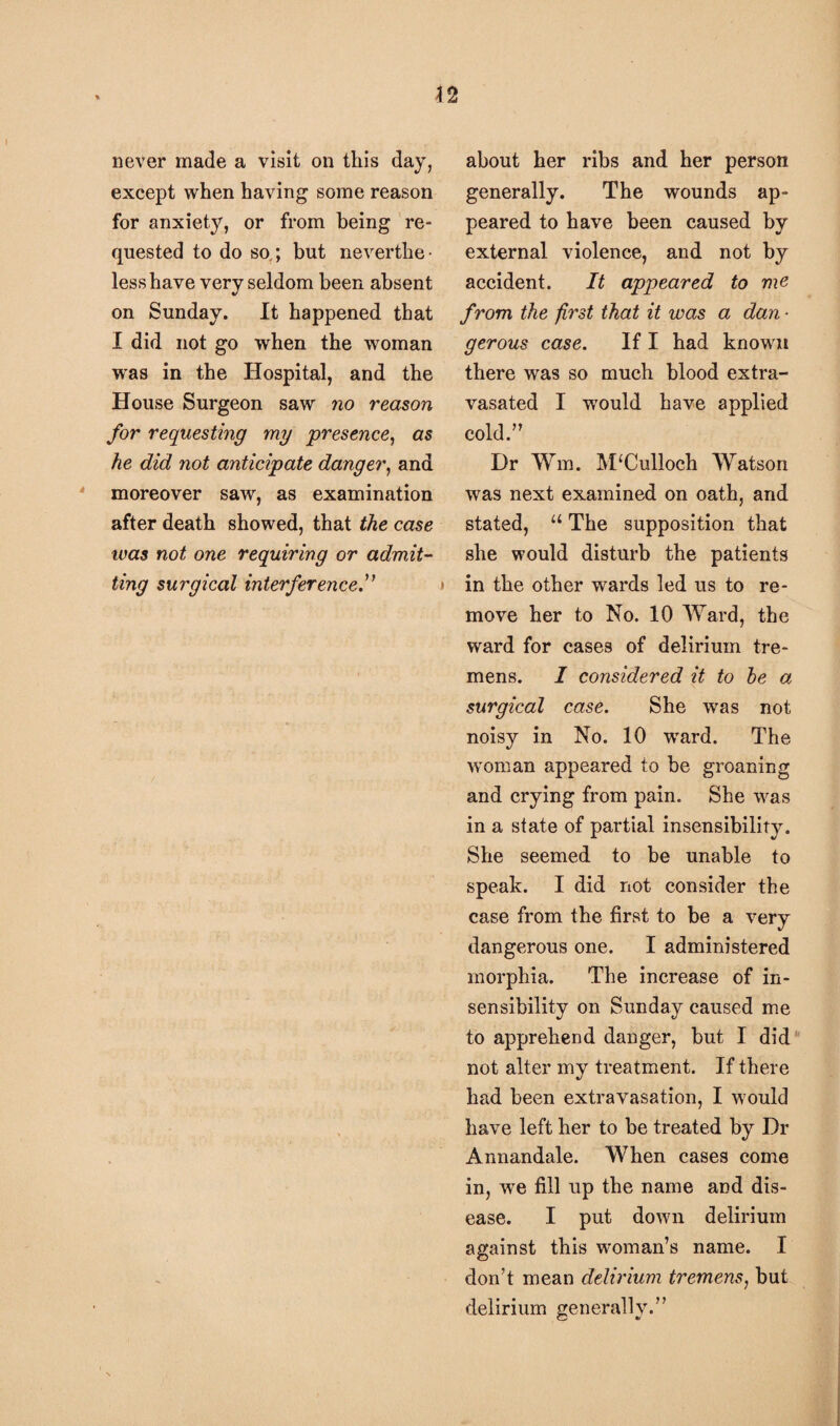 never made a visit on this day, except when having some reason for anxiety, or from being re¬ quested to do so,; but neverthe¬ less have very seldom been absent on Sunday. It happened that I did not go when the woman was in the Hospital, and the House Surgeon saw no reason for requesting my 'presence, as he did not anticipate danger, and moreover saw, as examination after death showed, that the case was not one requiring or admit¬ ting surgical interference .” about her ribs and her person generally. The wounds ap¬ peared to have been caused by external violence, and not by accident. It appeared to me from the first that it was a dan • gerous case. If I had known there was so much blood extra- vasated I would have applied cold.” Dr Wm. McCulloch Watson was next examined on oath, and stated, u The supposition that she would disturb the patients in the other wards led us to re¬ move her to No. 10 Ward, the ward for cases of delirium tre¬ mens. I considered it to he a surgical case. She was not noisy in No. 10 ward. The woman appeared to be groaning and crying from pain. She was in a state of partial insensibility. She seemed to be unable to speak. I did not consider the case from the first to be a very dangerous one. I administered morphia. The increase of in¬ sensibility on Sunday caused me to apprehend danger, but I did not alter my treatment. If there had been extravasation, I would have left her to be treated by Dr Annandale. When cases come in, we fill up the name and dis¬ ease. I put down delirium against this woman’s name. I don’t mean delirium tremens, but delirium generally.”