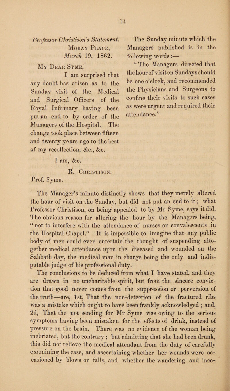 Professor Christison's Statement. Moray Place, March 19, 1862. My Dear Syme, I am surprised that any doubt lias arisen as to the Sunday visit of the Medical and Surgical Officers of the Ro3Tal Infirmary having been put an end to by order of the Managers of the Hospital. The change took place between fifteen and twenty years ago to the best of my recollection, &c , &c. \ I am, &c. _i R. Christison. Prof. Syme. ■/ The Manager's minute distinctly shows that the}7 merely altered the hour of visit on the Sunday, but did not put an end to it; wrhat Professor Christison, on being appealed to by Mr Syme, says it did. The obvious reason for altering the hour by the Managers being, u not to interfere with the attendance of nurses or convalescents in the Hospital Chapel. It is impossible to imagine that any public body of men could ever entertain the thought of suspending alto¬ gether medical attendance upon the diseased and wounded on the Sabbath day, the medical man in charge being the only and indis¬ putable judge of his professional duty. The conclusions to be deduced from what I have stated, and they are drawn in no uncharitable spirit, but from the sincere convic¬ tion that good never comes from the suppression or perversion of the truth—are, 1st, That the non-detection of the fractured ribs was a mistake which ought to have been frankly acknowledged ; and, 2d, That the not sending for Mr Syme was owing to the serious symptoms having been mistaken for the effects of drink, instead of pressure on the brain. There was no evidence of the woman being inebriated, but the contrary ; but admitting that she had been drunk, this did not relieve the medical attendant from the duty of carefully examining the case, and ascertaining whether her wounds were oc¬ casioned by blows or falls, and whether the wandering and inco- The Sunday minute which the Managers published is in the following words :— “ The Managers directed that the hour of visit on Sundays should be one o'clock, and recommended the Physicians and Surgeons to confine their visits to such cases as were urgent and required their attendance.”