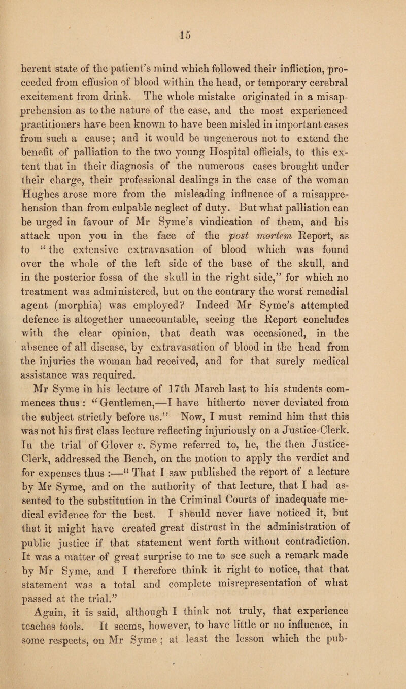 herent state of tlie patient’s mind which followed their infliction, pro- ceeded from effusion of blood within the head, or temporary cerebral excitement from drink. The whole mistake originated in a misap¬ prehension as to the nature of the case, and the most experienced practitioners have been known to have been misled in important cases from such a cause; and it would be ungenerous not to extend the benefit of palliation to the two young Hospital officials, to this ex¬ tent that in their diagnosis of the numerous cases brought under their charge, their professional dealings in the case of the woman Hughes arose more from the misleading influence of a misappre¬ hension than from culpable neglect of duty. But what palliation can be urged in favour of Mr Syme’s vindication of them, and his attack upon you in the face of the post mortem Report, as to “ the extensive extravasation of blood which wras found over the whole of the left side of the base of the skull, and in the posterior fossa of the skull in the right side,” for which no treatment was admi nistered, but on the contrary the worst remedial agent (morphia) was employed? Indeed Mr Syme’s attempted defence is altogether unaccountable, seeing the Report concludes with the clear opinion, that death was occasioned, in the absence of all disease, by extravasation of blood in the head from the injuries the woman had received, and for that surely medical assistance was required. Mr Syme in his lecture of 17th March last to his students com¬ mences thus : u Gentlemen,—I have hitherto never deviated from the subject strictly before us.” Now, I must remind him that this was not his first class lecture reflecting injuriously on a Justice-Clerk. In the trial of Glover v. Syme referred to, he, the then Justice- Clerk, addressed the Bench, on the motion to apply the verdict and for expenses thus :—“ That I saw published the report of a lecture by Mr Syme, and on the authority of that lecture, that I had as¬ sented to the substitution in the Criminal Courts of inadequate me¬ dical evidence for the best. I should never have noticed it, but that it might have created great distrust in the administration of public justice if that statement went forth without contradiction. It was a matter of great surprise to me to see such a remark made by Mr Syme, and I therefore think it right to notice, that that statement was a total and complete misrepresentation of what passed at the trial.” Again, it is said, although I think not truly, that experience teaches tools. It seems, however, to have little or no influence, in some respects, on Mr Syme ; at least the lesson which the pub-