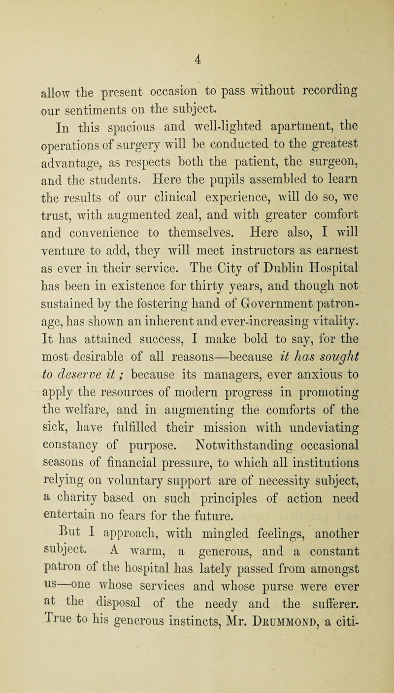 allow the present occasion to pass without recording our sentiments on the subject. In this spacious and well-lighted apartment, the operations of surgery will be conducted to the greatest advantage, as respects both the patient, the surgeon, and the students. Here the pupils assembled to learn the results of our clinical experience, will do so, we trust, with augmented zeal, and with greater comfort and convenience to themselves. Here also, I will venture to add, they will meet instructors as earnest as ever in their service. The City of Dublin Hospital has been in existence for thirty years, and though not sustained by the fostering hand of G-overnment patron¬ age, has shown an inherent and ever-increasing vitality. It has attained success, I make bold to say, for the most desirable of all reasons—because it has sought to deserve it; because its managers, ever anxious to apply the resources of modern progress in promoting the welfare, and in augmenting the comforts of the sick, have fulfilled their mission with undeviating constancy of purpose. Notwithstanding occasional seasons of financial pressure, to which all institutions relying on voluntary support are of necessity subject, a charity based on such principles of action need entertain no fears for the future. But I approach, with mingled feelings, another subject. A warm, a generous, and a constant patron of the hospital has lately passed from amongst us—one whose services and whose purse were ever at the disposal of the needy and the sufferer. True to his generous instincts, Mr, Drummond, a citi-