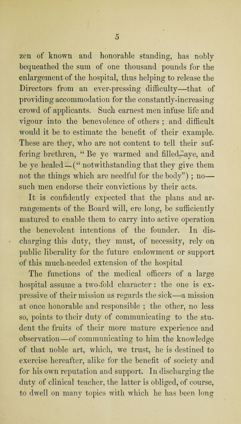 zen of known and honorable standing, has nobly bequeathed the sum of one thousand pounds for the enlargement of the hospital, thus helping to release the Directors from an ever-pressing difficulty—that of providing accommodation for the constantly-increasing crowd of applicants. Such earnest men infuse life and vigour into the bene^ olence of others ; and difficult would it be to estimate the benefit of their example. These are they, who are not content to tell their suf¬ fering brethren, “ Be ye warmed and filled.llaye, and be ye healed—(“ notwithstanding that they give them not the things which are needful for the body”) ; no— such men endorse their convictions by their acts. It is confidently expected that the plans and ar¬ rangements of the Board will, ere long, be sufficiently matured to enable them to carry into active operation the benevolent intentions of the founder. In dis¬ charging this duty, they must, of necessity, rely on public liberality for the future endowment or support of this much-needed extension of the hospital The functions of the medical officers of a large hospital assume a two-fold character : the one is ex¬ pressive of their mission as regards the sick—^a mission at once honorable and responsible ; the other, no less so, points to their duty of communicating to the stu¬ dent the fruits of their more mature experience and observation—of communicating to him the knowledge of that noble art, which, we trust, he is destined to exercise hereafter, alike for the benefit of society and for his own reputation and support. In discharging the duty of clinical teacher, the latter is obliged, of course, to dwell on many topics with which he has been long