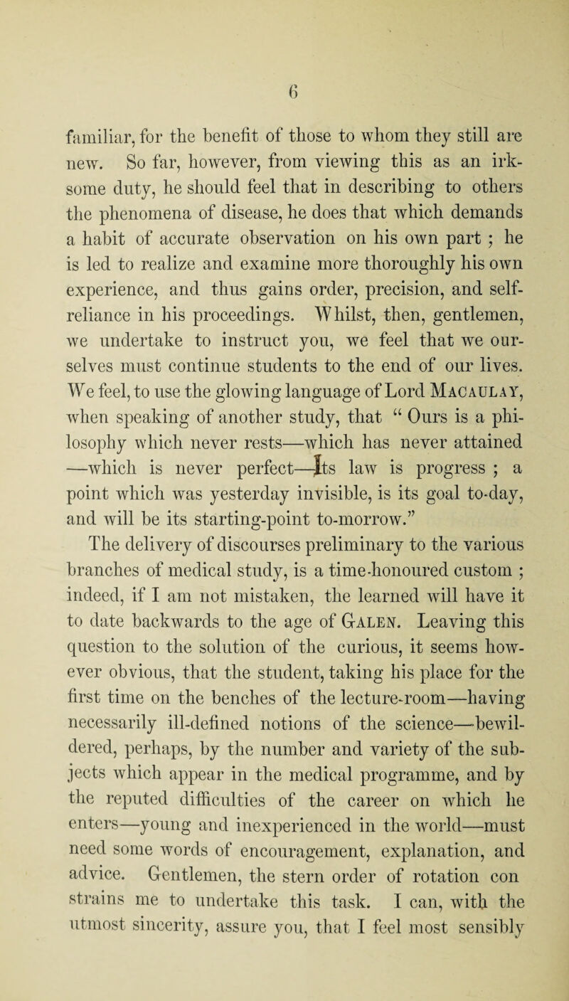 familiar, for the benefit of those to whom they still are new. So far, however, from viewing this as an irk¬ some duty, he should feel that in describing to others the phenomena of disease, he does that which demands a habit of accurate observation on his own part ; he is led to realize and examine more thoroughly his own experience, and thus gains order, precision, and self- reliance in his proceedings. Whilst, then, gentlemen, we undertake to instruct you, we feel that we our¬ selves must continue students to the end of our lives. W e feel, to use the glowing language of Lord Macaulay, when speaking of another study, that “ Ours is a phi¬ losophy which never rests—which has never attained —which is never perfect—Jts law is progress ; a point which was yesterday invisible, is its goal to-day, and will be its starting-point to-morrow.” The delivery of discourses preliminary to the various branches of medical study, is a time-honoured custom ; indeed, if I am not mistaken, the learned will have it to date backwards to the age of Galen. Leaving this question to the solution of the curious, it seems how¬ ever obvious, that the student, taking his place for the first time on the benches of the lecture-room—having necessarily ill-defined notions of the science—'bewil¬ dered, perhaps, by the number and variety of the sub¬ jects which appear in the medical programme, and by the reputed difficulties of the career on which he enters—young and inexperienced in the world—must need some words of encouragement, explanation, and advice. Gentlemen, the stern order of rotation con strains me to undertake this task. I can, with the utmost sincerity, assure you, that I feel most sensibly