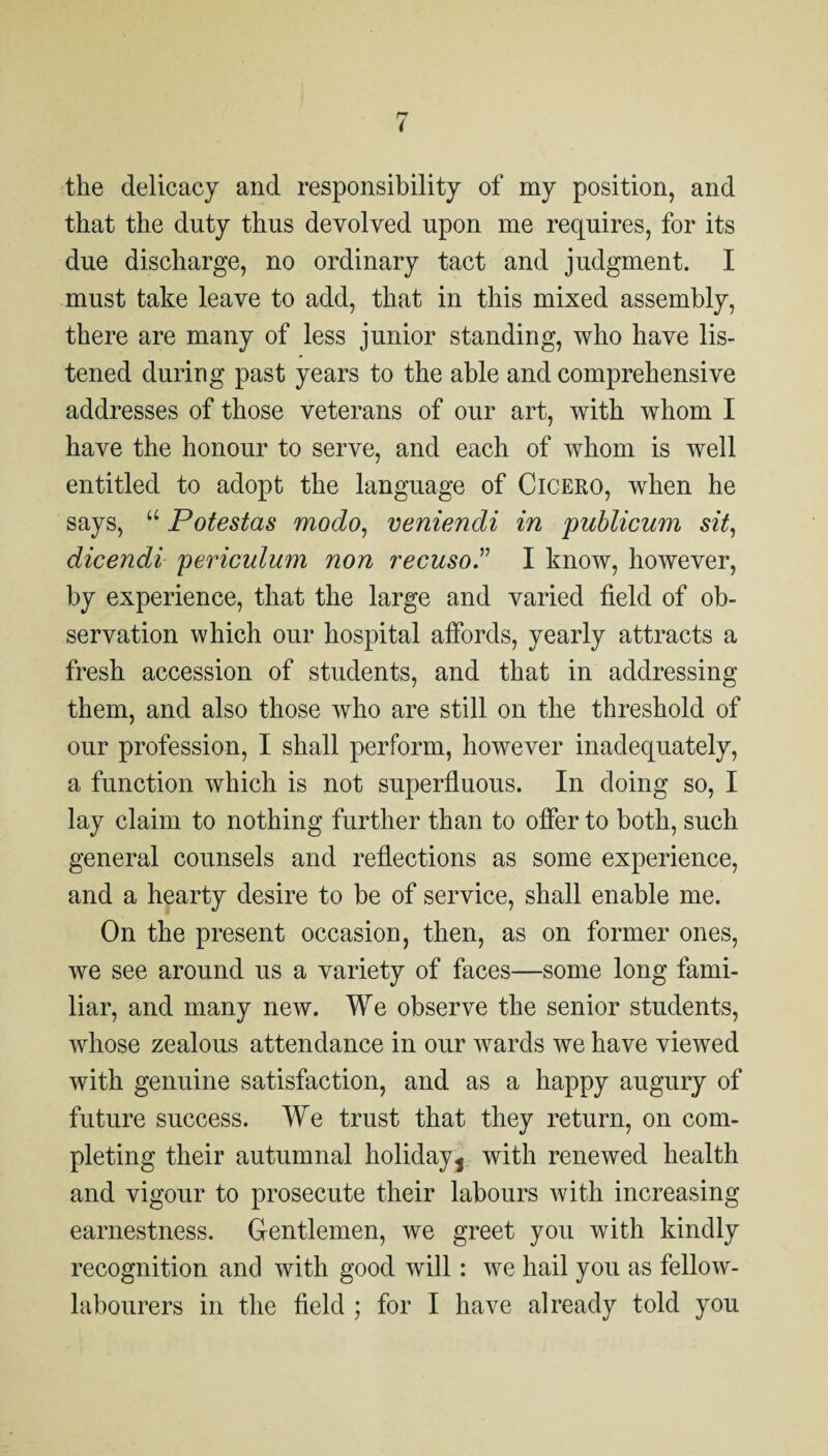 the delicacy and responsibility of my position, and that the duty thus devolved upon me requires, for its due discharge, no ordinary tact and judgment. I must take leave to add, that in this mixed assembly, there are many of less junior standing, who have lis¬ tened during past years to the able and comprehensive addresses of those veterans of our art, with whom I have the honour to serve, and each of whom is well entitled to adopt the language of Cicero, when he says, “ Potestas modo, veniendi in publicum sit, dicendi periculum non recusoT I know, however, by experience, that the large and varied field of ob¬ servation which our hospital afibrds, yearly attracts a fresh accession of students, and that in addressing them, and also those who are still on the threshold of our profession, I shall perform, however inadequately, a function which is not superfiuous. In doing so, I lay claim to nothing further than to offer to both, such general counsels and reflections as some experience, and a hearty desire to he of service, shall enable me. On the present occasion, then, as on former ones, we see around us a variety of faces—some long fami¬ liar, and many new. We observe the senior students, whose zealous attendance in our wards we have viewed with genuine satisfaction, and as a happy augury of future success. We trust that they return, on com¬ pleting their autumnal holidayj with renewed health and vigour to prosecute their labours with increasing earnestness. Gentlemen, we greet you with kindly recognition and with good will: we hail you as fellow-