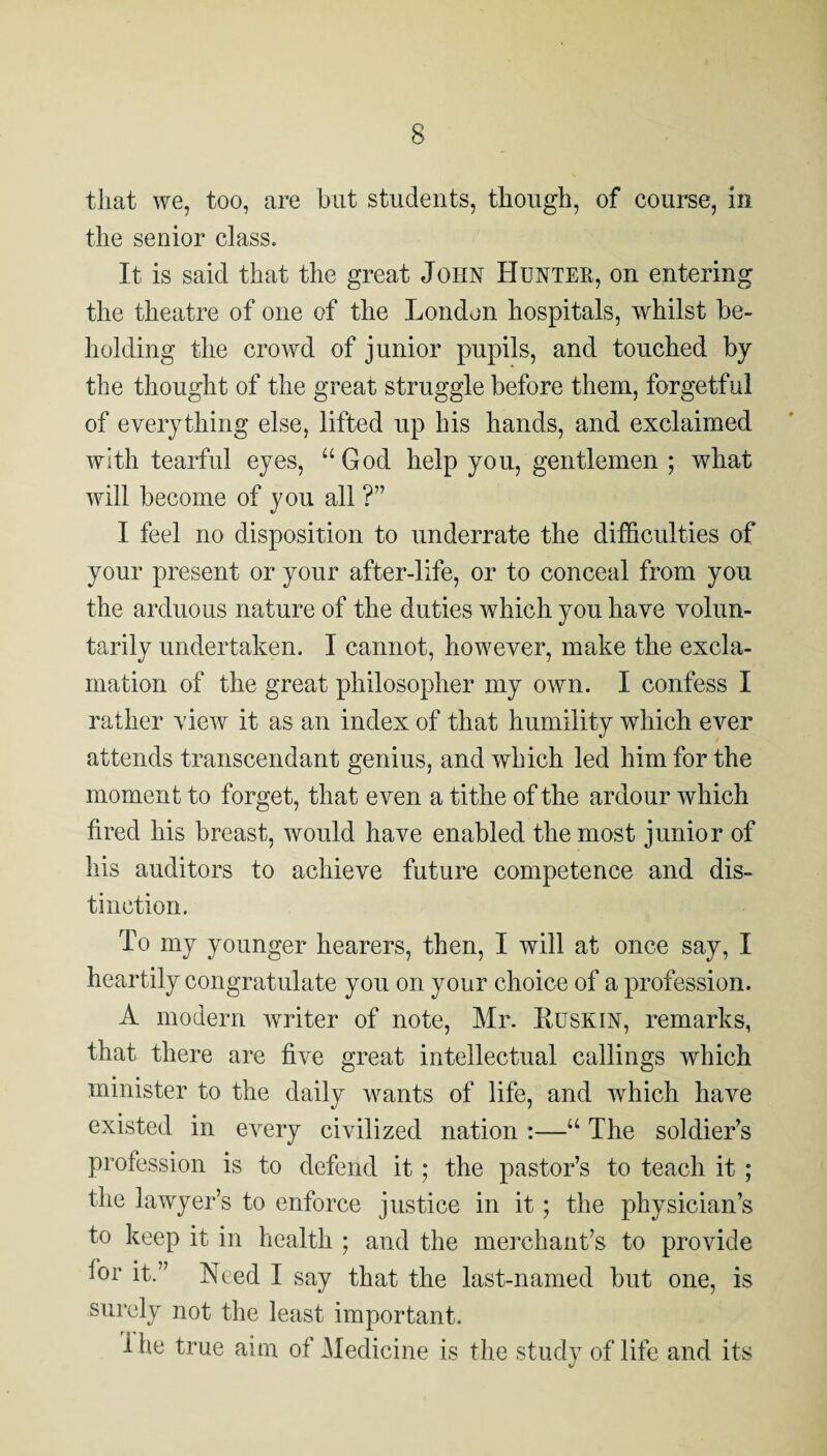 that we, too, are but students, though, of course, in the senior class. It is said that the great John Huntee, on entering the theatre of one of the London hospitals, whilst be¬ holding the crowd of junior pupils, and touched by the thought of the great struggle before them, forgetful of everything else, lifted up his hands, and exclaimed with tearful eyes, God help you, gentlemen ; what will become of you all ?” I feel no disposition to underrate the difficulties of your present or your after-life, or to conceal from you the arduous nature of the duties which you have volun¬ tarily undertaken. I cannot, however, make the excla¬ mation of the great philosopher my own. I confess I rather view it as an index of that humility which ever attends transcendant genius, and which led him for the moment to forget, that even a tithe of the ardour which fired his breast, would have enabled the most junior of his auditors to achieve future competence and dis¬ tinction. To my younger hearers, then, I will at once say, I heartily congratulate you on your ehoice of a profession. A modern writer of note, Mr. liusKiN, remarks, that there are five great intellectual callings which minister to the daily wants of life, and which have existed in every civilized nation :—“ The soldier’s profession is to defend it; the pastor’s to teach it ; the lawyer’s to enforce justice in it; the physician’s to keep it in health ; and the merchant’s to provide for it.” Need I say that the last-named but one, is surely not the least important. Ihe true aim of Medicine is the study of life and its