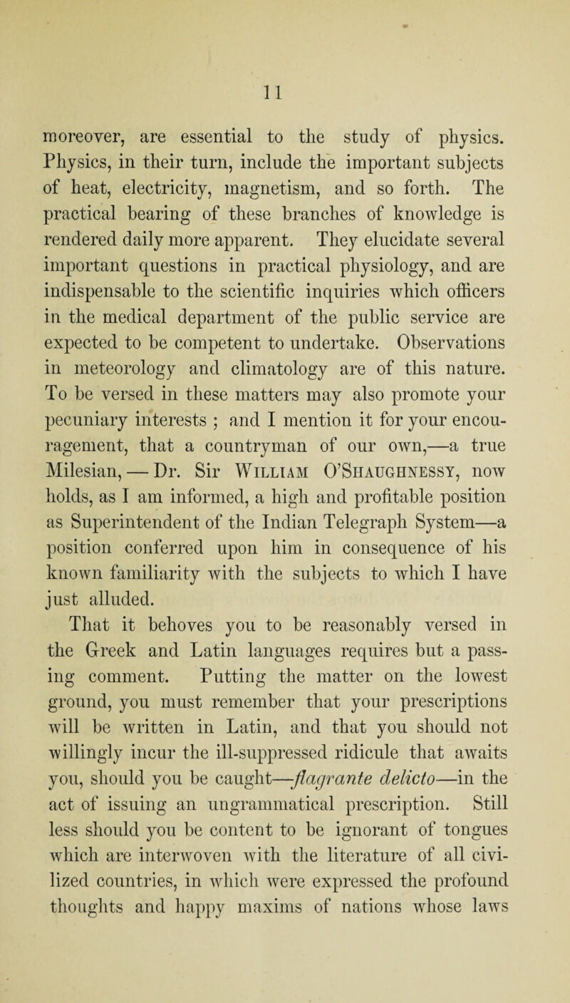 moreover, are essential to the study of physics. Physics, in their turn, include the important subjects of heat, electricity, magnetism, and so forth. The practical bearing of these branches of knowledge is rendered daily more apparent. They elucidate several important questions in practical physiology, and are indispensable to the scientific inquiries which ofiicers in the medical department of the public service are expected to be competent to undertake. Observations in meteorology and climatology are of this nature. To be versed in these matters may also promote your pecuniary interests ; and I mention it for your encou¬ ragement, that a countryman of our own,—a true Milesian, — Dr. Sir William O’Shaughnessy, now holds, as I am informed, a high and profitable position as Superintendent of the Indian Telegraph System—a position conferred upon him in consequence of his known familiarity with the subjects to which I have just alluded. That it behoves you to be reasonably versed in the Greek and Latin languages requires but a pass¬ ing comment. Putting the matter on the lowest ground, you must remember that your prescriptions will be written in Latin, and that you should not willingly incur the ill-suppressed ridicule that awaits you, should you be caught—-flagrante delicto—in the act of issuing an ungrammatical prescription. Still less should you be content to be ignorant of tongues which are interwoven with the literature of all civi¬ lized countries, in which were expressed the profound thoughts and happy maxims of nations whose laws