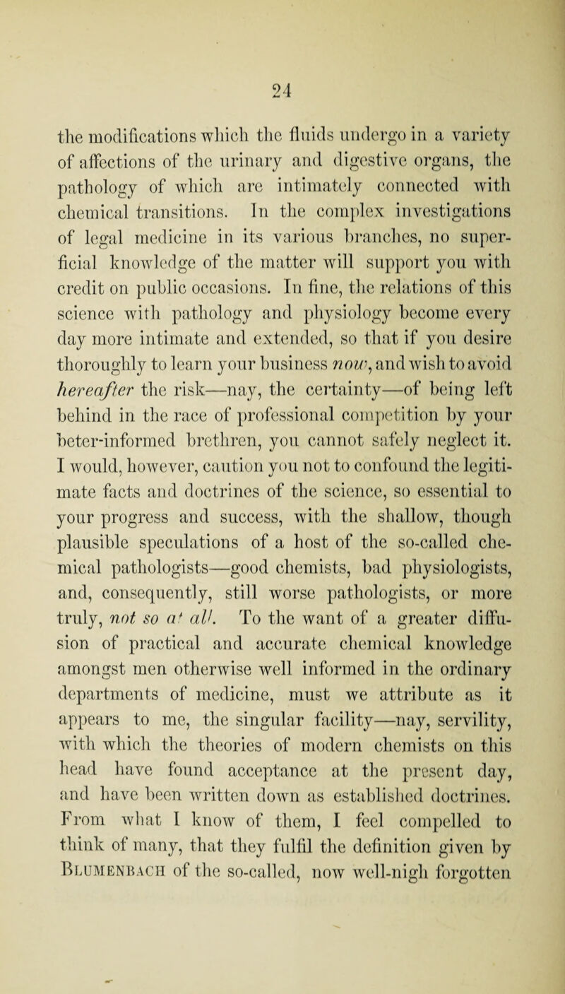 the modifications wliicli tlic fluids undergo in a variety of affections of the urinary and digestive organs, tlie pathology of wliich are intimately connected witli chemical transitions. In tlie conijdex investigations of legal medicine in its various hranches, no super¬ ficial knowledge of the matter will support you with credit on public occasions. In fine, the relations of tliis science with pathology and physiology become every day more intimate and extended, so that if you desire thoroughly to learn your business 7wu\ and wish to avoid hereafter the risk—nay, the certainty—of being left behind in the race of professional comjx'tition by your beter-informed brethren, you cannot safely neglect it. I would, however, caution you not to confound the legiti¬ mate facts and doctrines of the science, so essential to your progress and success, with the shallow, though plausible speculations of a host of the so-called che¬ mical pathologists—good chemists, bad physiologists, and, consequently, still worse pathologists, or more truly, not so a* all. To the want of a greater diffu¬ sion of practical and accurate chemical knowledge amongst men otherwise well informed in the ordinary departments of medicine, must we attribute as it appears to me, the singular facility—nay, servility, with which the theories of modern chemists on this head have found acceptance at the j)rcscnt day, and have been written down as established doctrines. From what I know of them, I feel compelled to think of many, that they fulfil the definition given by IIlumenbach of the so-called, now well-nigh forgotten