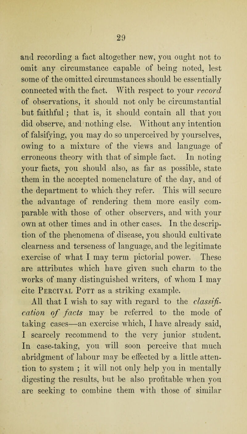 20 and recording a fact altogether new, you ought not to omit any circumstance capable of being noted, lest some of the omitted circumstances should he essentially connected with the fact. With respect to your record of observations, it should not only be circumstantial but faithful; that is, it should contain all that you did observe, and nothing else. Without any intention of falsifying, you may do so unperceived by yourselves, owing to a mixture of the views and language of erroneous theory with that of simple fact. In noting your facts, you should also, as far as possible, state them in the accepted nomenclature of the day, and of the department to which they refer. This will secure the advantage of rendering them more easily com¬ parable with those of other observers, and with your own at other times and in other cases. In the descrip¬ tion of the phenomena of disease, you should cultivate clearness and terseness of language, and the legitimate exercise of what I may term pictorial power. These are attributes which have given such charm to the works of many distinguished writers, of whom I may cite Percival Pott as a striking example. All that I wish to say with regard to the classifi¬ cation of facts may be referred to the mode of taking cases—an exercise which, I have already said, I scarcely recommend to the very junior student. In case-taking, you will soon perceive that much abridgment of labour may be effected by a little atten¬ tion to system ; it will not only help you in mentally digesting the results, but be also profitable when you are seeking to combine them with those of similar