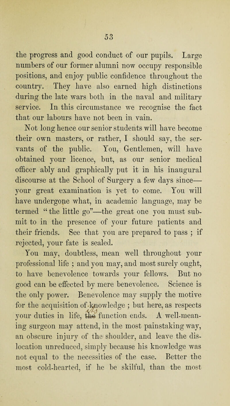 the progress and good conduct of our pupils. Large numbers of our former alumni now occupy responsible positions, and enjoy public confidence throughout the country. They have also earned high distinctions during the late wars both in the naval and military service. In this circumstance we recognise the fact that our labours have not been in vain. Not long hence our senior students will have become their own masters, or rather, I should say, the ser¬ vants of the public. You, Gentlemen, will have obtained your licence, but, as our senior medical officer ably and graphically put it in his inaugural discourse at the School of Surgery a few days since— your great examination is yet to come. You will have undergone what, in academic language, may be termed “ the little go”—the great one you must sub¬ mit to in the presence of your future patients and their friends. See that you are prepared to pass ; if rejected, your fate is sealed. You may, doubtless, mean well throughout your professional life ; and you may, and most surely ought, to have benevolence towards your fellows. But no good can be effected by mere benevolence. Science is the only power. Benevolence may supply the motive for the acquisition of d^owledge ; but here, as respects your duties in life, function ends. A well-mean¬ ing surgeon may attend, in the most painstaking way, an obscure injury of the shoulder, and leave the dis¬ location unreduced, simply because his knowledge was not equal to the necessities of the case. Better the most cold-hearted, if he be skilful, than the most