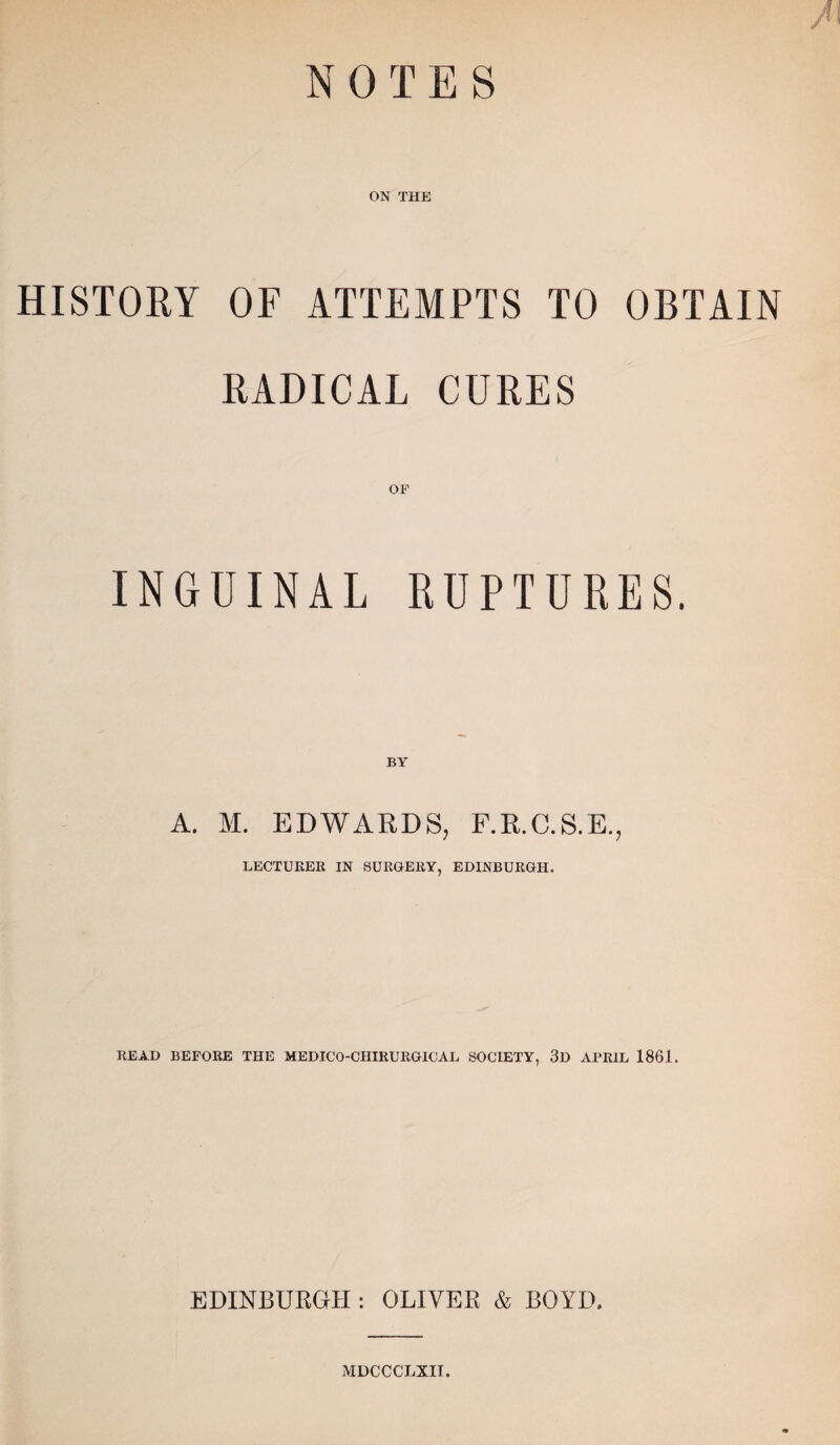 N OTES / HISTORY ON THE OF ATTEMPTS TO OBTAIN RADICAL CURES OF INGUINAL RUPTURES. BY A. M. EDWARDS, F.R.C.S.E., LECTURER IN SURGERY, EDINBURGH. READ BEFORE THE MEDICO-CHIRURG1CAL SOCIETY, 3D APRIL 1861. EDINBURGH : OLIVER & BOYD. MDCCCLXIl.