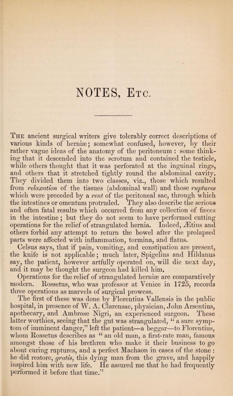 NOTES, Etc. The ancient surgical writers give tolerably correct descriptions of various kinds of hernias; somewhat confused, however, by their rather vague ideas of the anatomy of the peritoneum : some think¬ ing that it descended into the scrotum and contained the testicle, while others thought that it was perforated at the inguinal rings, and others that it stretched tightly round the abdominal cavity. They divided them into two classes, viz., those which resulted from relaxation of the tissues (abdominal wall) and those ruptures which were preceded by a rent of the peritoneal sac, through which the intestines or omentum protruded. They also describe the serious and often fatal results which occurred from any collection of fasces in the intestine; but they do not seem to have performed cutting operations for the relief of strangulated hernia. Indeed, JEtius and others forbid any attempt to return the bowel after the prolapsed parts were affected with inflammation, tormina, and flatus. Celsus says, that if pain, vomiting, and constipation are present, the knife is not applicable; much later, Spigelius and Hildanus say, the patient, however artfully operated on, will die next day, and it may be thought the surgeon had killed him. Operations for the relief of strangulated hernias are comparatively modern. Rossetus, who was professor at Venice in 1725, records three operations as marvels of surgical prowess. The first of these was done by Florentius Vallensis in the public hospital, in presence of W. A. Clarensac, physician, John Arsentius, apothecary, and Ambrose Nigri, an experienced surgeon. These latter worthies, seeing that the gut was strangulated, u a sure symp¬ tom of imminent danger,” left the patient—a beggar—to Florentius, whom Rossetus describes as u an old man, a first-rate man, famous amongst those of his brethren who make it their business to go about curing ruptures, and a perfect Machaon in cases of the stone : he did restore, gratis, this dying man from the grave, and happily inspired him with new life. He assured me that he had frequently performed it before that time.”