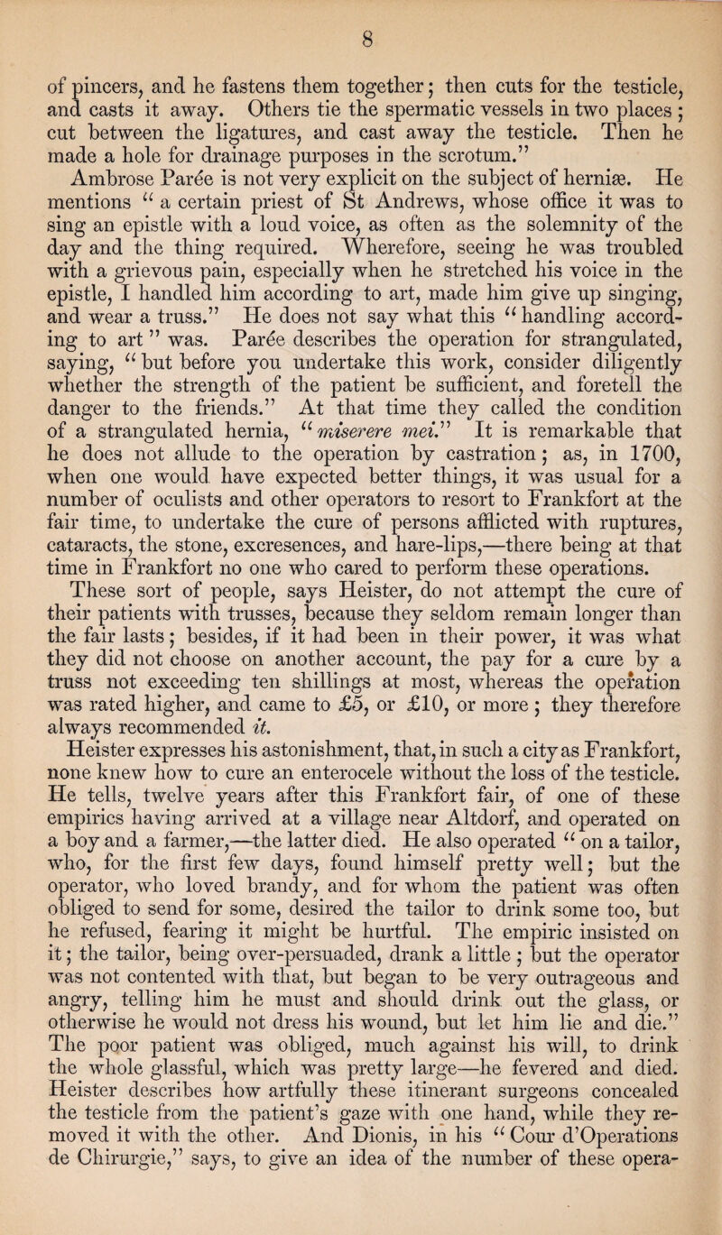 of pincers, and he fastens them together; then cuts for the testicle, and casts it away. Others tie the spermatic vessels in two places ; cut between the ligatures, and cast away the testicle. Then he made a hole for drainage purposes in the scrotum.” Ambrose Paree is not very explicit on the subject of herniae. He mentions u a certain priest of St Andrews, whose office it was to sing an epistle with a loud voice, as often as the solemnity of the day and the thing required. Wherefore, seeing he was troubled with a grievous pain, especially when he stretched his voice in the epistle, I handled him according to art, made him give up singing, and wear a truss.” He does not say what this u handling accord¬ ing to art ” was. Paree describes the operation for strangulated, saying, u but before you undertake this work, consider diligently whether the strength of the patient be sufficient, and foretell the danger to the friends.” At that time they called the condition of a strangulated hernia, u miserere mei.” It is remarkable that he does not allude to the operation by castration; as, in 1700, when one would, have expected better things, it was usual for a number of oculists and other operators to resort to Frankfort at the fair time, to undertake the cure of persons afflicted with ruptures, cataracts, the stone, excresences, and hare-lips,—there being at that time in Frankfort no one who cared to perform these operations. These sort of people, says Heister, do not attempt the cure of their patients wfith trusses, because they seldom remain longer than the fair lasts; besides, if it had been in their power, it was what they did not choose on another account, the pay for a cure by a truss not exceeding ten shillings at most, whereas the operation was rated higher, and came to £5, or £10, or more; they therefore always recommended it. Heister expresses his astonishment, that, in such a city as Frankfort, none knew how to cure an enterocele without the loss of the testicle. He tells, twelve years after this Frankfort fair, of one of these empirics having arrived at a village near Altdorf, and operated on a boy and a farmer,—the latter died. He also operated u on a tailor, who, for the first few days, found himself pretty well; but the operator, who loved brandy, and for whom the patient was often obliged to send for some, desired the tailor to drink some too, but he refused, fearing it might be hurtful. The empiric insisted on it; the tailor, being over-persuaded, drank a little ; but the operator was not contented with that, but began to be very outrageous and angry, telling him he must and should drink out the glass, or otherwise he would not dress his wound, but let him lie and die.” The poor patient was obliged, much against his will, to drink the whole glassful, which was pretty large—he fevered and died. Heister describes how artfully these itinerant surgeons concealed the testicle from the patient’s gaze with one hand, while they re¬ moved it with the other. And Dionis, in his u Com d’Operations de Chirurgie,” says, to give an idea of the number of these opera-