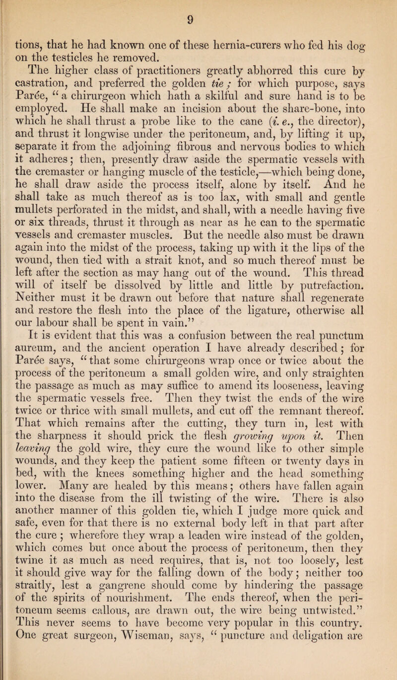 tions, that he had known one of these hernia-curers who fed his dog on the testicles he removed. The higher class of practitioners greatly abhorred this cure by castration, and preferred the golden tie; for which purpose, says Paree, “ a chirurgeon which hath a skilful and sure hand is to be employed. He shall make an incision about the share-bone, into which he shall thrust a probe like to the cane (t. e., the director), and thrust it longwise under the peritoneum, and, by lifting it up, separate it from the adjoining fibrous and nervous bodies to which it adheres; then, presently draw aside the spermatic vessels with the cremaster or hanging muscle of the testicle,—which being done, he shall draw aside the process itself, alone by itself. And he shall take as much thereof as is too lax, with small and gentle mullets perforated in the midst, and shall, with a needle having five or six threads, thrust it through as near as he can to the spermatic vessels and cremaster muscles. But the needle also must be drawn again into the midst of the process, taking up with it the lips of the wound, then tied with a strait knot, and so much thereof must be left after the section as may hang out of the wound. This thread will of itself be dissolved by little and little by putrefaction. Neither must it be drawn out before that nature shall regenerate and restore the flesh into the place of the ligature, otherwise all our labour shall be spent in vain.” It is evident that this was a confusion between the real punctum aureum, and the ancient operation I have already described; for Paree says, u that some chirurgeons wrap once or twice about the process of the peritoneum a small golden wire, and only straighten the passage as much as may suffice to amend its looseness, leaving the spermatic vessels free. Then they twist the ends of the wire twice or thrice with small mullets, and cut off the remnant thereof. That which remains after the cutting, they turn in, lest with the sharpness it should prick the flesh growing upon it. Then leaving the gold wire, they cure the wound like to other simple wounds, and they keep the patient some fifteen or twenty days in bed, with the knees something higher and the head something lower. Many are healed by this means; others have fallen again into the disease from the ill twisting of the wire. There is also another manner of this golden tie, which I judge more quick and safe, even for that there is no external body left in that part after the cure ; wherefore they wrap a leaden wire instead of the golden, which comes but once about the process of peritoneum, then they twine it as much as need requires, that is, not too loosely, lest it should give way for the falling down of the body; neither too straitly, lest a gangrene should come by hindering the passage of the spirits of nourishment. The ends thereof, when the peri¬ toneum seems callous, are drawn out, the wire being untwisted.” This never seems to have become very popular in this country. One great surgeon, Wiseman, says, u puncture and deligation are