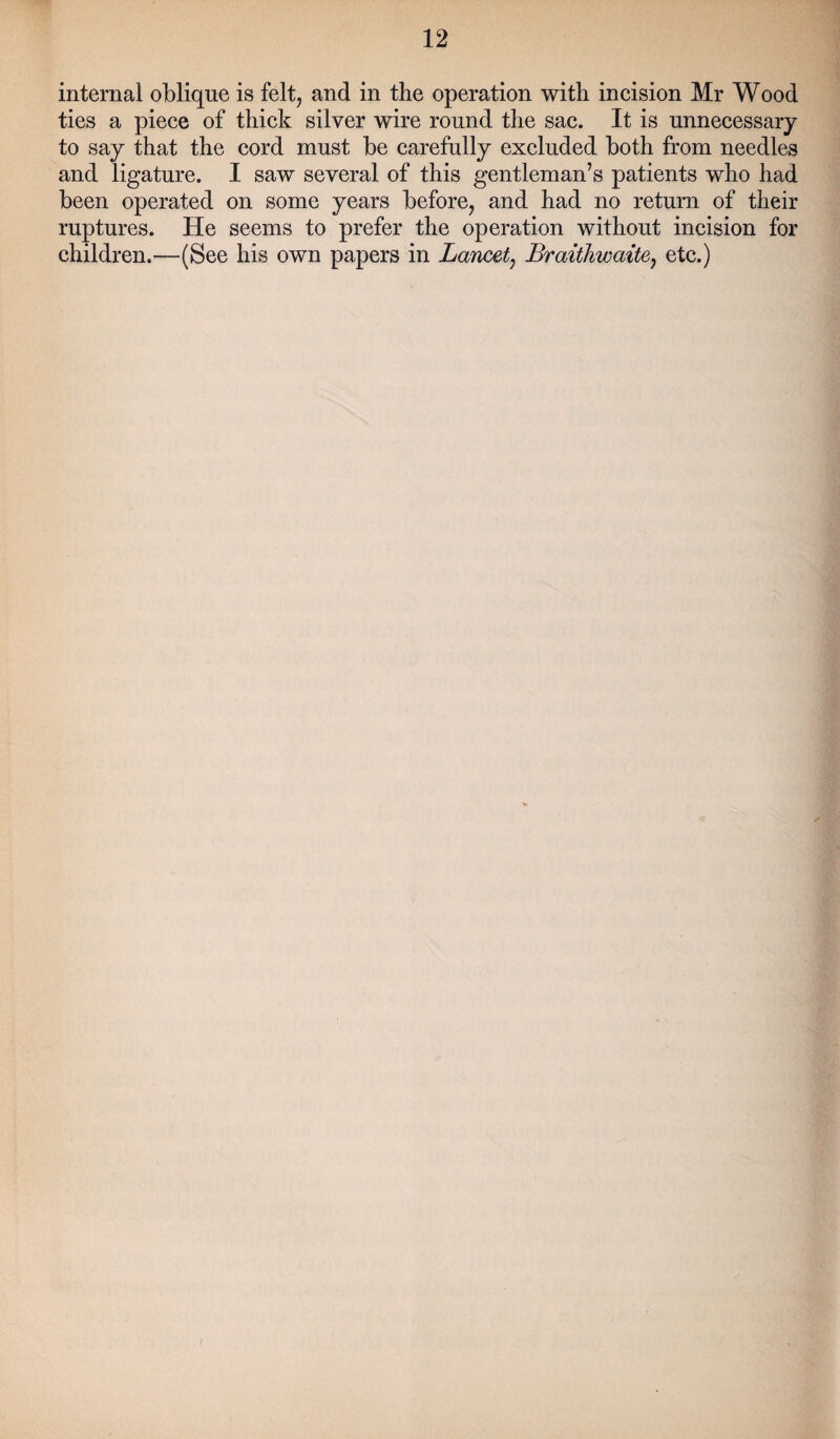 internal oblique is felt, and in tbe operation with incision Mr Wood ties a piece of thick silver wire round the sac. It is unnecessary to say that the cord must be carefully excluded both from needles and ligature. I saw several of this gentleman’s patients who had been operated on some years before, and had no return of their ruptures. He seems to prefer the operation without incision for children.—(See his own papers in Lancet, Braithwaite, etc.)