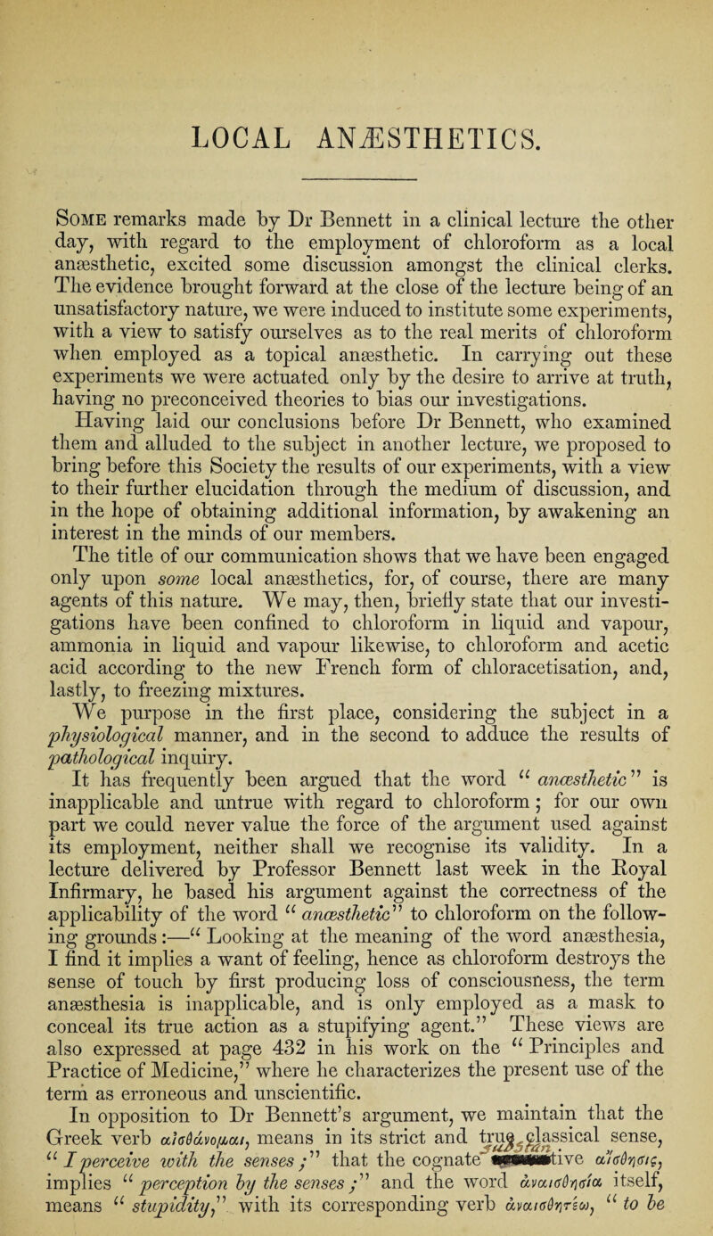 LOCAL ANAESTHETICS. Some remarks made by Dr Bennett in a clinical lecture tbe other day, with regard to the employment of chloroform as a local anaesthetic, excited some discussion amongst the clinical clerks. The evidence brought forward at the close of the lecture being of an unsatisfactory nature, we were induced to institute some experiments, with a view to satisfy ourselves as to the real merits of chloroform when employed as a topical anaesthetic. In carrying out these experiments we were actuated only by the desire to arrive at truth, having no preconceived theories to bias our investigations. Having laid our conclusions before Dr Bennett, who examined them and alluded to the subject in another lecture, we proposed to bring before this Society the results of our experiments, with a view to their further elucidation through the medium of discussion, and in the hope of obtaining additional information, by awakening an interest in the minds of our members. The title of our communication shows that we have been engaged only upon some local anaesthetics, for, of course, there are many agents of this nature. We may, then, briefly state that our investi¬ gations have been confined to chloroform in liquid and vapour, ammonia in liquid and vapour likewise, to chloroform and acetic acid according to the new French form of chloracetisation, and, lastly, to freezing mixtures. We purpose in the first place, considering the subject in a physiological manner, and in the second to adduce the results of pathological inquiry. It has frequently been argued that the word u ancesthctic ” is inapplicable and untrue with regard to chloroform ; for our own part we could never value the force of the argument used against its employment, neither shall we recognise its validity. In a lecture delivered by Professor Bennett last week in the Boyal Infirmary, he based his argument against the correctness of the applicability of the word u ancesthctic” to chloroform on the follow¬ ing grounds :—u Looking at the meaning of the word anaesthesia, I find it implies a want of feeling, hence as chloroform destroys the sense of touch by first producing loss of consciousness, the term anaesthesia is inapplicable, and is only employed as a mask to conceal its true action as a stupifying agent.” These views are also expressed at page 432 in his work on the u Principles and Practice of Medicine,” where he characterizes the present use of the term as erroneous and unscientific. In opposition to Dr Bennett’s argument, we maintain that the Greek verb ahOavofiai) means in its strict and truj^jdassical sense, u I perceive icith the senses/” that the cognate’ wwtaiwtive a7o%<r/£, implies u perception hy the senses/” and the word amicd/iva. itself, means u stupidity,” with its corresponding verb amKrOyrsw, u to he