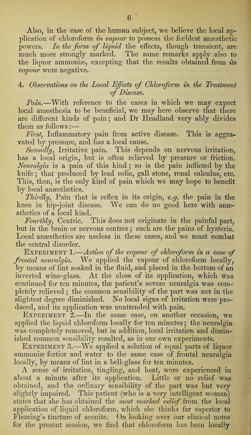 Also, in the case of the human subject, we believe the local ap¬ plication of chloroform in vapour to possess the feeblest anaesthetic powers. In the form of liquid the effects, though transient, are much more strongly marked. The same remarks apply also to the liquor ammoniae, excepting that the results obtained from its vapour were negative. 4. Observations on the Local Effects of Chloroform in the Treatment of Disease. Pain.—With reference to the cases in which we may expect local anaesthesia to be beneficial, we may here observe that there are different kinds of pain • and Dr Headland very ably divides them as follows :— First, Inflammatory pain from active disease. This is aggra¬ vated by pressure, and has a local cause. Secondly, Irritative pain. This depends on nervous irritation, has a local origin, but is often relieved by pressure or friction. Neuralgia is a pain of this kind ; so is the pain inflicted by the knife; that produced by lead colic, gall stone, renal calculus, etc. This, then, is the only kind of pain which we may hope to benefit by local anaesthetics. Thirdly, Pain that is reflex in its origin, e.g. the pain in the knee in hip-joint disease. We can do no good here with anae¬ sthetics of a local kind. Fourthly, Centric. This does not originate in the painful part, but in the brain or nervous centres ; such are the pains of hysteria. Local ana3sthetics are useless in these cases, and we must combat the central disorder. Experiment 1.—Action of the vapour of chloroform in a case of frontal neuralgia. We applied the vapour of chloroform locally, by means of lint soaked in the fluid, and placed in the bottom of an inverted wine-glass. At the close of its application, which was continued for ten minutes, the patient’s severe neuralgia was com¬ pletely relieved ; the common sensibility of the part was not in the slightest degree diminished. Ho local signs of irritation were pro¬ duced, and its application was unattended with pain. Experiment 2.—In the same case, on another occasion, we applied the liquid chloroform locally for ten minutes; the neuralgia was completely removed, but in addition, local irritation and dimin¬ ished common sensibility resulted, as in our own experiments. Experiment 3.—We applied a solution of equal parts of liquor ammonise fortior and water to the same case of frontal neuralgia locally, by means of lint in a bell-glass for ten minutes. A sense of irritation, tingling, and heat, were experienced in about a minute after its application. Little or no relief was obtained, and the ordinary sensibility of the part was but very slightly impaired. This patient (who is a very intelligent woman) states that she has obtained the most ma/rhed relief from the local application of liquid chloroform, which she thinks far superior to Fleming’s tincture of aconite. On looking over our clinical notes for the present session, we And that chloroform has been locally