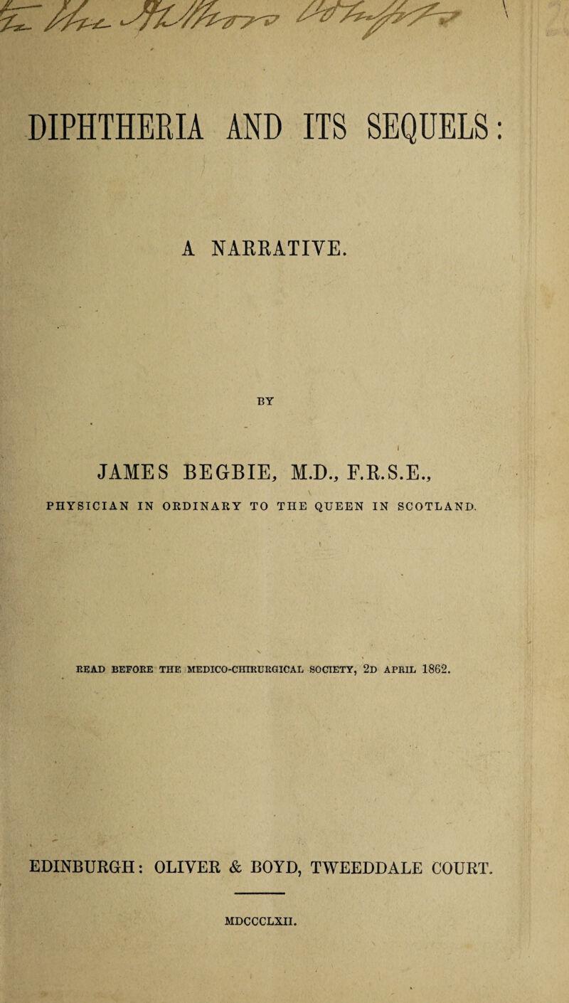 DIPHTHERIA AND ITS SEQUELS A NARRATIVE. BY i JAMES BEGBIE, M.D., F.R.S.E., PHYSICIAN IN ORDINARY TO THE QUEEN IN SCOTLAND. READ BEFORE THE MEDICO-CHIRURGICAL SOCIETY, 2d APRIL 1862. EDINBURGH: OLIVER & BOYD, TWEEDDALE COURT. MDCCCLXII.