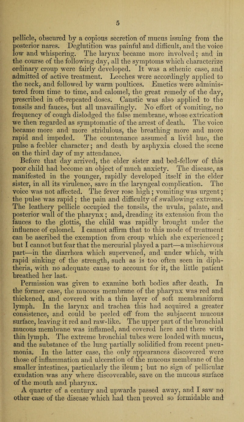 pellicle, obscured by a copious secretion of mucus issuing from tbe posterior nares. Deglutition was painful and difficult, and the voice low and whispering. The larynx became more involved ; and in the course of the following day, all the symptoms which characterize ordinary croup were fairly developed. It was a sthenic case, and admitted of active treatment. Leeches were accordingly applied to the neck, and followed by warm poultices. Emetics were adminis¬ tered from time to time, and calomel, the great remedy of the day, prescribed in oft-repeated doses. Caustic was also applied to the tonsils and fauces, but all unavailingly. JSTo effort of vomiting, no frequency of cough dislodged the false membrane, whose extrication we then regarded as symptomatic of the arrest of death. The voice became more and more stridulous, the breathing more and more rapid and impeded. The countenance assumed a livid hue, the pulse a feebler character; and death by asphyxia closed the scene on the third day of my attendance. Before that day arrived, the elder sister and bed-fellow of this poor .child had become an object of much anxiety. The disease, as manifested in the younger, rapidly developed itself in the elder sister, in all its virulence, save in the laryngeal complication. The voice was not affected. The fever rose high ; vomiting was urgent; the pulse was rapid; the pain and difficulty of swallowing extreme. The leathery pellicle occupied the tonsils, the uvula, palate, and posterior wall of the pharynx; and, dreading its extension from the fauces to the glottis, the child was rapidly brought under the influence of calomel. I cannot affirm that to this mode of treatment can be ascribed the exemption from croup which she experienced; but I cannot but fear that the mercurial played a part—a mischievous part—in the diarrhoea which supervened, and under which, with rapid sinking of the strength, such as is too often seen in diph¬ theria, with no adequate cause to account for it, the little patient breathed her last. Permission was given to examine both bodies after death. In the former case, the mucous membrane of the pharynx was red and thickened, and covered with a thin layer of soft membraniform lymph. In the larynx and trachea this had acquired a greater consistence, and could be peeled off from the subjacent mucous surface, leaving it red and raw-like. The upper part of the bronchial mucous membrane was inflamed, and covered here and there with thin lymph. The extreme bronchial tubes were loaded with mucus, and the substance of the lung partially solidified from recent pneu¬ monia. In the latter case, the only appearances discovered were those of inflammation and ulceration of the mucous membrane of the smaller intestines, particularly the ileum; but no sign of pellicular exudation was any where discoverable, save on the mucous surface of the mouth and pharynx. A quarter of a century and upwards passed away, and I saw no other case of the disease which had then proved so formidable and