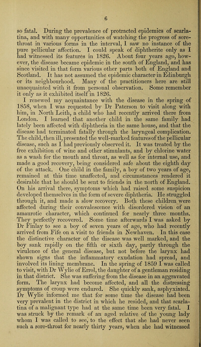 so fatal. During the prevalence of protracted epidemics of scarla¬ tina, and with many opportunities of watching the progress of sore- throat in various forms in the interval, I saw no instance of the pure pellicular affection. I could speak of diphtherite only as I had witnessed its features in 1826. About four years ago, how¬ ever, the disease became epidemic in the south of England, and has since visited in that form various other parts both of England and Scotland. It has not assumed the epidemic character in Edinburgh or its neighbourhood. Many of the practitioners here are still unacquainted with it from personal observation. Some remember it only as it exhibited itself in 1826. I renewed my acquaintance with the disease in the spring of 1858, when I was requested by Dr Paterson to visit along with him, in North Leith, a child who had recently arrived there from London. I learned that another child in the same family had, lately been affected with diphtheria in the same house, and that the disease had terminated fatally through the laryngeal complication. The child, then ill, presented the well-marked features of the pellicular disease, such as I had previously observed it. It was treated by the free exhibition of wine and other stimulants, and by chlorine water as a wash for the mouth and throat, as well as for internal use, and made a good recovery, being considered safe about the eighth day of the attack. One child in the family, a boy of two years of age, remained at this time unaffected, and circumstances rendered it desirable that he should be sent to friends in the north of England. On his arrival there, symptoms which had raised some suspicion developed themselves in the form of severe diphtheria. He struggled through it, and made a slow recovery. Both these children were affected during their convalescence with disordered vision of an amaurotic character, which continued for nearly three months. They perfectly recovered. Some time afterwards I was asked by Dr Finlay to see a boy of seven years of age, who had recently arrived from Fife on a visit to friends in Newhaven. In this case the distinctive character of the disease was well marked, and the boy sank rapidly on the fifth or sixth day, partly through the virulence of the general disease, but not before the larynx had shown signs that the inflammatory exudation had spread, and involved its lining membrane. In the spring of 1859 I was called to visit, with Dr Wylie of Errol, the daughter of a gentleman residing in that district. She was suffering from the disease in an aggravated form. The larynx had become affected, and all the distressing symptoms of croup were endured. She quickly sank, asphyxiated. Dr Wylie informed me that for some time the disease had been very prevalent in the district in which he resided, and that scarla¬ tina of a malignant type had at the same time been very fatal. I was struck by the remark of an aged relative of the young lady whom I was called to see, to the effect that she had never seen such a sore-throat for nearly thirty years, when she had witnessed