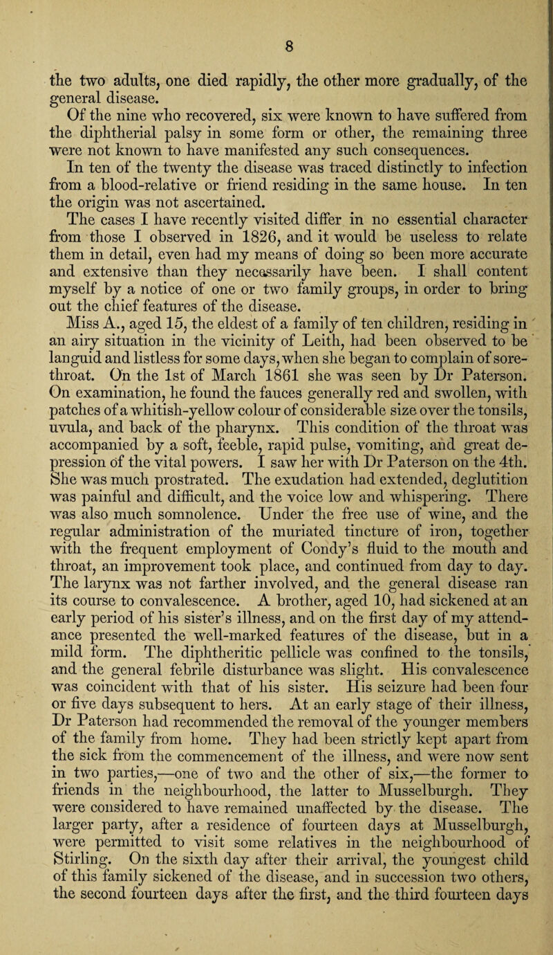 the two adults, one died rapidly, the other more gradually, of the general disease. Of the nine who recovered, six were known to have suffered from the diphtherial palsy in some form or other, the remaining three were not known to have manifested any such consequences. In ten of the twenty the disease was traced distinctly to infection from a blood-relative or friend residing in the same house. In ten the origin was not ascertained. The cases I have recently visited differ in no essential character from those I observed in 1826, and it would be useless to relate them in detail, even had my means of doing so been more accurate and extensive than they necessarily have been. I shall content myself by a notice of one or two family groups, in order to bring out the chief features of the disease. Miss A., aged 15, the eldest of a family of ten children, residing in an airy situation in the vicinity of Leith, had been observed to be languid and listless for some days, when she began to complain of sore- throat. On the 1st of March 1861 she was seen by Dr Paterson. On examination, he found the fauces generally red and swollen, with patches of a whitish-yellow colour of considerable size over the tonsils, uvula, and back of the pharynx. This condition of the throat was accompanied by a soft, feeble, rapid pulse, vomiting, and great de¬ pression of the vital powers. I saw her with Dr Paterson on the 4th. She was much prostrated. The exudation had extended, deglutition was painful and difficult, and the voice low and whispering. There was also much somnolence. Under the free use of wine, and the regular administration of the muriated tincture of iron, together with the frequent employment of Condy’s fluid to the mouth and throat, an improvement took place, and continued from day to day. The larynx was not farther involved, and the general disease ran its course to convalescence. A brother, aged 10, had sickened at an early period of his sister’s illness, and on the first day of my attend¬ ance presented the well-marked features of the disease, but in a mild form. The diphtheritic pellicle was confined to the tonsils, and the general febrile disturbance was slight. His convalescence was coincident with that of his sister. His seizure had been four or five days subsequent to hers. At an early stage of their illness, Dr Paterson had recommended the removal of the younger members of the family from home. They had been strictly kept apart from the sick from the commencement of the illness, and were now sent in two parties,—one of two and the other of six,—the former to friends in the neighbourhood, the latter to Musselburgh. They were considered to have remained unaffected by the disease. The larger party, after a residence of fourteen days at Musselburgh, were permitted to visit some relatives in the neighbourhood of Stirling. On the sixth day after their arrival, the youngest child of this family sickened of the disease, and in succession two others, the second fourteen days after the first, and the third fourteen days