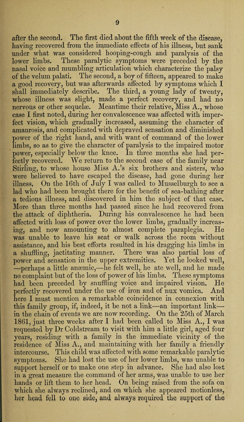 after the second. The first died about the fifth week of the disease, haying recovered from the immediate effects of his illness, but sank under what was considered hooping-cough and paralysis of the lower limbs. These paralytic symptoms were preceded by the nasal voice and mumbling articulation which characterize the palsy of the velum palati. The second, a boy of fifteen, appeared to make a good recovery, but was afterwards affected by symptoms which I shall immediately describe. The third, a young lady of twenty, whose illness was slight, made a perfect recovery, and had no nervous or other sequela?. Meantime their relative, Miss A., whose case I first noted, during her convalescence was affected with imper¬ fect vision, which gradually increased, assuming the character of amaurosis, and complicated with depraved sensation and diminished power of the right hand, and with want of command of the lower limbs, so as to give the character of paralysis to the impaired motor power, especially below the knee. In three months she had per¬ fectly recovered. We return to the second case of the family near Stirling, to whose house Miss A.’s six brothers and sisters, who were believed to have escaped the disease, had gone during her illness. On the 16th of July I was called to Musselburgh to see a lad who had been brought there for the benefit of sea-bathing after a tedious illness, and discovered in him the subject of that case. More than three months had passed since he had recovered from the attack of diphtheria. During his convalescence he had been affected with loss of power over the lower limbs, gradually increas¬ ing, and now amounting to almost complete paraplegia. He was unable to leave his seat or walk across the room without assistance, and his best efforts resulted in his dragging his limbs in a shuffling, jactitating manner. There was also partial loss of power and sensation in the upper extremities. Yet he looked well, —perhaps a little ansemic,—he felt well, he ate well, and he made no complaint but of the loss of power of his limbs. These symptoms had been preceded by snuffling voice and impaired vision. He perfectly recovered under the use of iron and of nux vomica. And here I must mention a remarkable coincidence in connexion with this family group, if, indeed, it be not a link—an important link—• in the chain of events we are now recording. On the 25th of March 1861, just three weeks after I had been called to Miss A., I was requested by Dr Coldstream to visit with him a little girl, aged four years, residing with a family in the immediate vicinity of the residence of Miss A., and maintaining with her family a friendly intercourse. This child was affected with some remarkable paralytic symptoms. She had lost the use of her lower limbs, was unable to support herself or to make one step in advance. She had also lost in a great measure the command of her arms, was unable to use her hands or lift them to her head. On being raised from the sofa on which she always reclined, and on which she appeared motionless, her head fell to one side, and always required the support of the