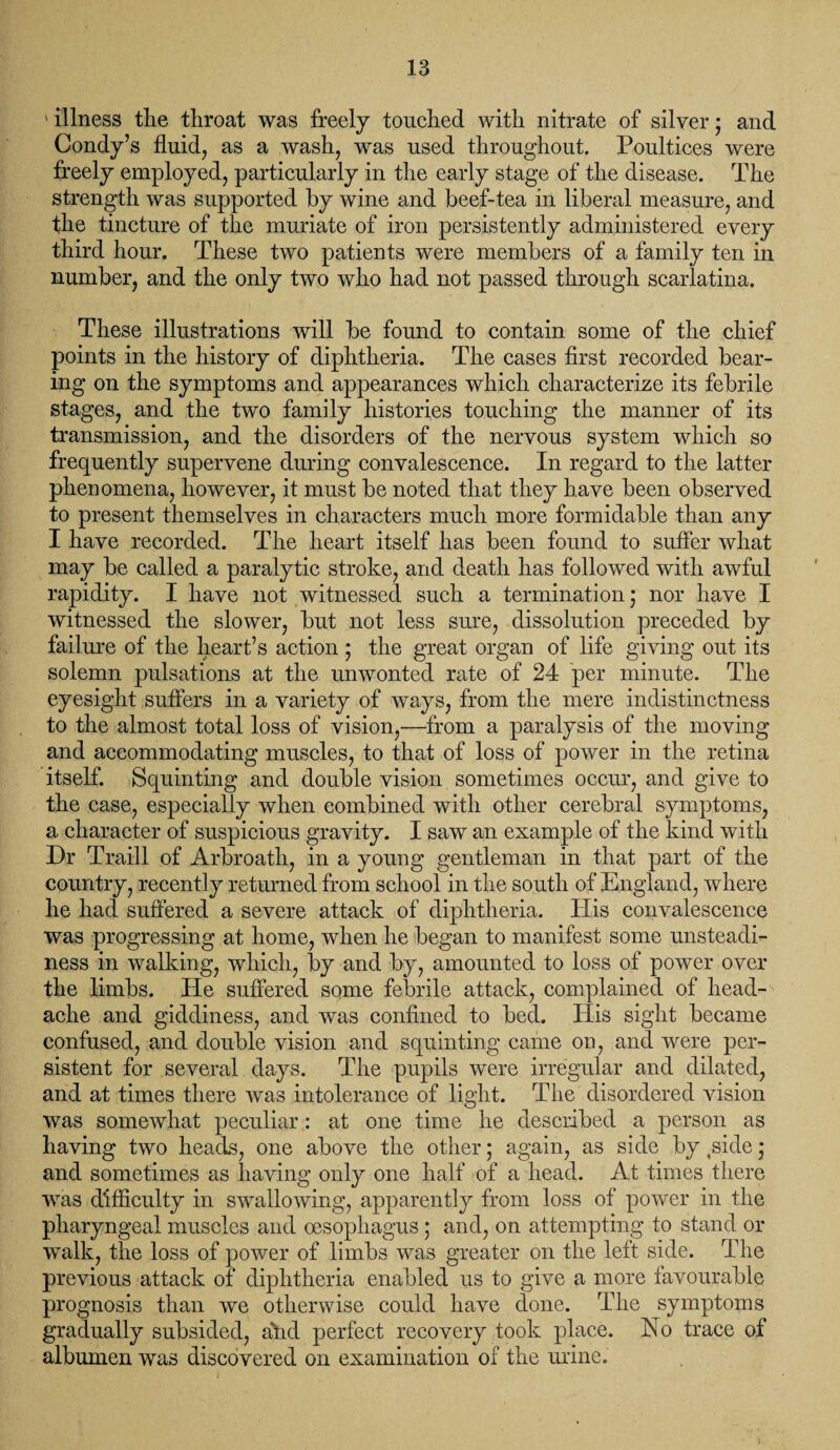 ' illness tlie throat was freely touched with nitrate of silver; and Condy’s fluid, as a wash, was used throughout. Poultices were freely employed, particularly in the early stage of the disease. The strength was supported by wine and beef-tea in liberal measure, and the tincture of the muriate of iron persistently administered every third hour. These two patients were members of a family ten in number, and the only two who had not passed through scarlatina. These illustrations will be found to contain some of the chief points in the history of diphtheria. The cases first recorded bear¬ ing on the symptoms and appearances which characterize its febrile stages, and the two family histories touching the manner of its transmission, and the disorders of the nervous system which so frequently supervene during convalescence. In regard to the latter phenomena, however, it must be noted that they have been observed to present themselves in characters much more formidable than any I have recorded. The heart itself has been found to suffer what may be called a paralytic stroke, and death has followed with awful rapidity. I have not witnessed such a termination; nor have I witnessed the slower, but not less sure, dissolution preceded by failure of the heart’s action ; the great organ of life giving out its solemn pulsations at the unwonted rate of 24 per minute. The eyesight suffers in a variety of ways, from the mere indistinctness to the almost total loss of vision,—from a paralysis of the moving and accommodating muscles, to that of loss of power in the retina itself. Squinting and double vision sometimes occur, and give to the case, especially when combined with other cerebral symptoms, a character of suspicious gravity. I saw an example of the kind with Dr Traill of Arbroath, in a young gentleman in that part of the country, recently returned from school in the south of England, where he had suffered a severe attack of diphtheria. His convalescence was progressing at home, when he began to manifest some unsteadi¬ ness in walking, which, by and by, amounted to loss of power over the limbs. He suffered some febrile attack, complained of head¬ ache and giddiness, and was confined to bed. His sight became confused, and double vision and squinting came on, and were per¬ sistent for several days. The pupils were irregular and dilated, and at times there was intolerance of light. The disordered vision was somewhat peculiar: at one time he described a person as having two heads, one above the other; again, as side by ,side ; and sometimes as having only one half of a head. At times there was difficulty in swallowing, apparently from loss of power in the pharyngeal muscles and oesophagus ; and, on attempting to stand or walk, the loss of power of limbs was greater on the left side. The previous attack of diphtheria enabled us to give a more favourable prognosis than we otherwise could have clone. The symptoms gradually subsided, affd perfect recovery took place. No trace of albumen was discovered on examination of the urine.