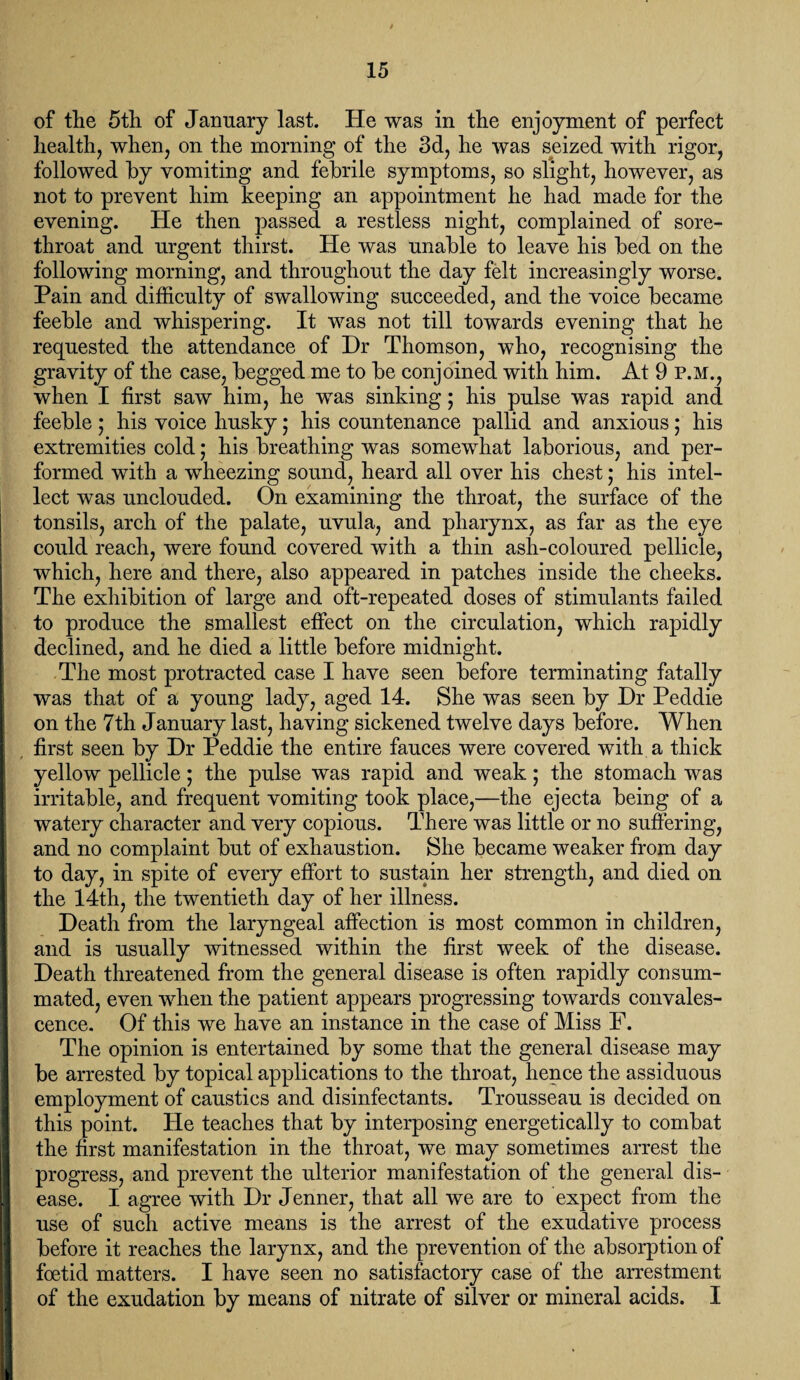 of the 5th of January last. He was in the enjoyment of perfect health, when, on the morning of the 3d, he was seized with rigor, followed by vomiting and febrile symptoms, so slight, however, as not to prevent him keeping an appointment he had made for the evening. He then passed a restless night, complained of sore- throat and urgent thirst. He was unable to leave his bed on the following morning, and throughout the day felt increasingly worse. Pain and difficulty of swallowing succeeded, and the voice became feeble and whispering. It was not till towards evening that he requested the attendance of Dr Thomson, who, recognising the gravity of the case, begged me to be conjoined with him. At 9 P.M., when I first saw him, he was sinking; his pulse was rapid and feeble; his voice husky; his countenance pallid and anxious; his extremities cold; his breathing was somewhat laborious, and per¬ formed with a wheezing sound, heard all over his chest; his intel¬ lect was unclouded. On examining the throat, the surface of the tonsils, arch of the palate, uvula, and pharynx, as far as the eye could reach, were found covered with a thin ash-coloured pellicle, which, here and there, also appeared in patches inside the cheeks. The exhibition of large and oft-repeated doses of stimulants failed to produce the smallest effect on the circulation, which rapidly declined, and he died a little before midnight. The most protracted case I have seen before terminating fatally was that of a young lady, aged 14. She was seen by Dr Peddie on the 7th January last, having sickened twelve days before. When first seen by Dr Peddie the entire fauces were covered with a thick yellow pellicle; the pulse was rapid and weak; the stomach was irritable, and frequent vomiting took place,—the ejecta being of a watery character and very copious. There was little or no suffering, and no complaint but of exhaustion. She became weaker from day to day, in spite of every effort to sustain her strength, and died on the 14th, the twentieth day of her illness. Death from the laryngeal affection is most common in children, and is usually witnessed within the first week of the disease. Death threatened from the general disease is often rapidly consum¬ mated, even when the patient appears progressing towards convales¬ cence. Of this we have an instance in the case of Miss F. The opinion is entertained by some that the general disease may be arrested by topical applications to the throat, hence the assiduous employment of caustics and disinfectants. Trousseau is decided on this point. He teaches that by interposing energetically to combat the first manifestation in the throat, we may sometimes arrest the progress, and prevent the ulterior manifestation of the general dis¬ ease. I agree with Dr Jenner, that all we are to expect from the use of such active means is the arrest of the exudative process before it reaches the larynx, and the prevention of the absorption of foetid matters. I have seen no satisfactory case of the arrestment of the exudation by means of nitrate of silver or mineral acids. I