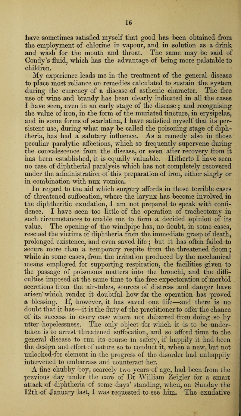 have sometimes satisfied myself that good has been obtained from the employment of chlorine in vapour, and in solution as a drink and wash for the mouth and throat. The same may be said of Condy’s fluid, which has the advantage of being more palatable to children. My experience leads me in the treatment of the general disease to place most reliance on remedies calculated to sustain the system during the currency of a disease of asthenic character. The free use of wine and brandy has been clearly indicated in all the cases I have seen, even in an early stage of the disease ; and recognising the value of iron, in the form of the muriated tincture, in erysipelas, and in some forms of scarlatina, I have satisfied myself that its per¬ sistent use, during what may be called the poisoning stage of diph¬ theria, has had a salutary influence. As a remedy also in those peculiar paralytic affections, which so frequently supervene during the convalescence from the disease, or even after recovery from it has been established, it is equally valuable. Hitherto I have seen no case of diphtherial paralysis which has not completely recovered under the administration of this preparation of iron, either singly or in combination with nux vomica. In regard to the aid which surgery affords in those terrible cases of threatened suffocation, where the larynx has become involved in the diphtheritic exudation, I am not prepared to speak with confi¬ dence. I have seen too little of the operation of tracheotomy in such circumstances to enable me to form a decided opinion of its value. The opening of the windpipe has, no doubt, in some cases, rescued the victims of diphtheria from the immediate grasp of death, prolonged existence, and even saved life ; but it has often failed to secure more than a temporary respite from the threatened doom; while in some cases, from the irritation produced by the mechanical means employed for supporting respiration, the facilities given to the passage of poisonous matters into the bronchi, and the diffi¬ culties imposed at the same time to the free expectoration of morbid secretions from the air-tubes, sources of distress and danger have arisen which render it doubtful how far the operation has proved a blessing. If, however, it has saved one life—and there is no doubt that it has—it is the duty of the practitioner to offer the chance of its success in every case where not debarred from doing so by utter hopelessness. The only object for which it is to be under¬ taken is to arrest threatened suffocation, and so afford time to the general disease to run its course in safety, if happily it had been the design and effort of nature so to conduct it, when a new, but not unlooked-for element in the progress of the disorder had unhappily intervened to embarrass and counteract her. A fine chubby boy, scarcely two years of age, had been from the previous day under the care of Dr William Zeigler for a smart attack of diphtheria of some days’ standing, when, on Sunday the 12th of January last, I was requested to see him. The exudative