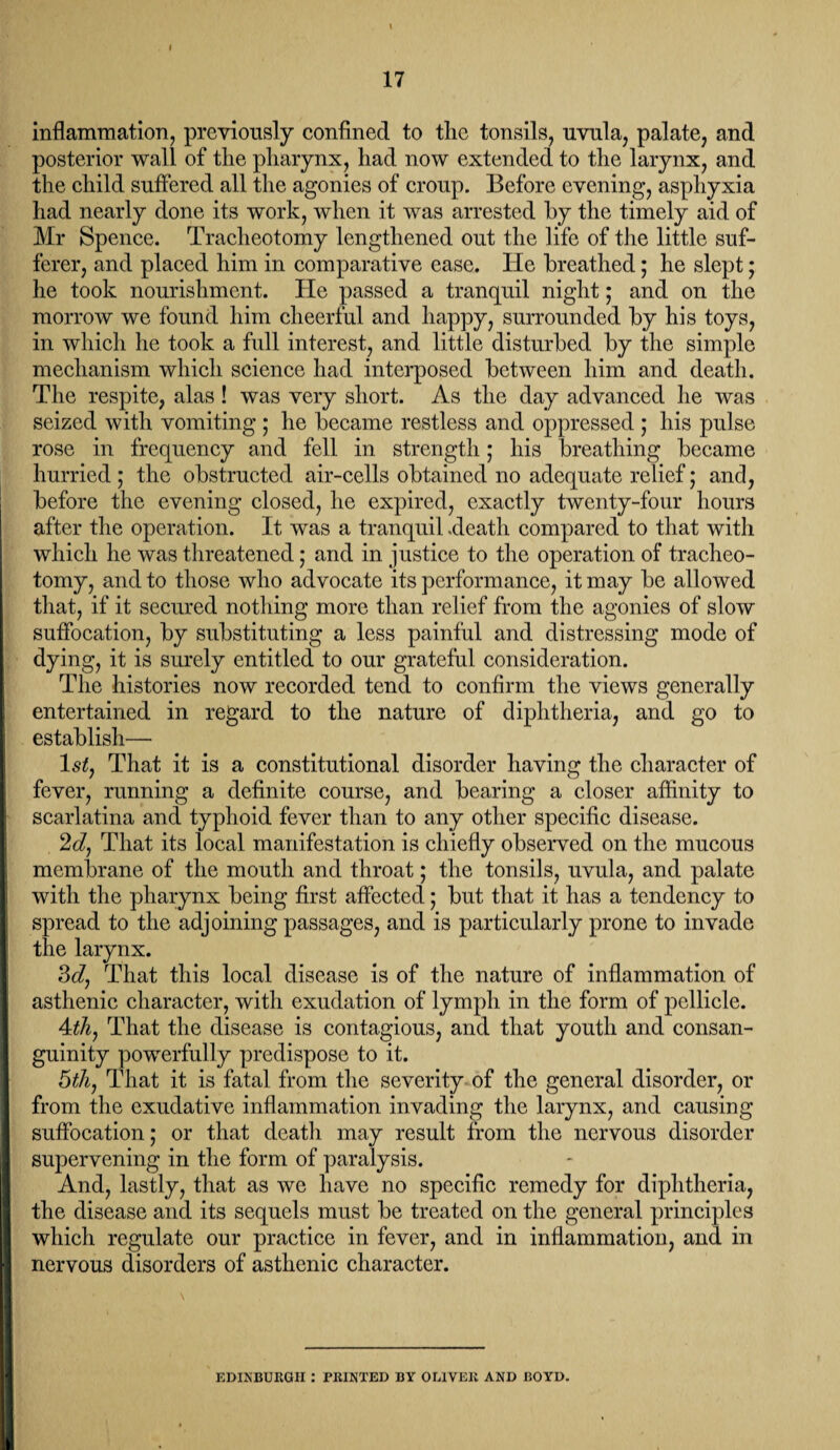 I 17 inflammation, previously confined to the tonsils, uvula, palate, and posterior wall of tlie pharynx, had now extended to the larynx, and the child suffered all the agonies of croup. Before evening, asphyxia had nearly done its work, when it was arrested by the timely aid of Mr Spence. Tracheotomy lengthened out the life of the little suf¬ ferer, and placed him in comparative ease. He breathed; he slept; he took nourishment. He passed a tranquil night; and on the morrow we found him cheerful and happy, surrounded by his toys, in which he took a full interest, and little disturbed by the simple mechanism which science had interposed between him and death. The respite, alas! was very short. As the day advanced he was seized with vomiting ; he became restless and oppressed ; his pulse rose in frequency and fell in strength; his breathing became hurried ; the obstructed air-cells obtained no adequate relief; and, before the evening closed, he expired, exactly twenty-four hours after the operation. It was a tranquil .death compared to that with which he was threatened; and in justice to the operation of tracheo¬ tomy, and to those who advocate its performance, it may be allowed that, if it secured nothing more than relief from the agonies of slow suffocation, by substituting a less painful and distressing mode of dying, it is surely entitled to our grateful consideration. The histories now recorded tend to confirm the views generally entertained in regard to the nature of diphtheria, and go to establish— ls£, That it is a constitutional disorder having the character of fever, running a definite course, and bearing a closer affinity to scarlatina and typhoid fever than to any other specific disease. 2d, That its local manifestation is chiefly observed on the mucous membrane of the mouth and throat; the tonsils, uvula, and palate with the pharynx being first affected; but that it has a tendency to spread to the adjoining passages, and is particularly prone to invade the larynx. 3d, That this local disease is of the nature of inflammation of asthenic character, with exudation of lymph in the form of pellicle. 4th, That the disease is contagious, and that youth and consan¬ guinity powerfully predispose to it. 5th, That it is fatal from the severity of the general disorder, or from the exudative inflammation invading the larynx, and causing suffocation; or that death may result from the nervous disorder supervening in the form of paralysis. And, lastly, that as we have no specific remedy for diphtheria, the disease and its sequels must be treated on the general principles which regulate our practice in fever, and in inflammation, and in nervous disorders of asthenic character. EDINBURGH : PRINTED BY OLIVER AND BOYD.