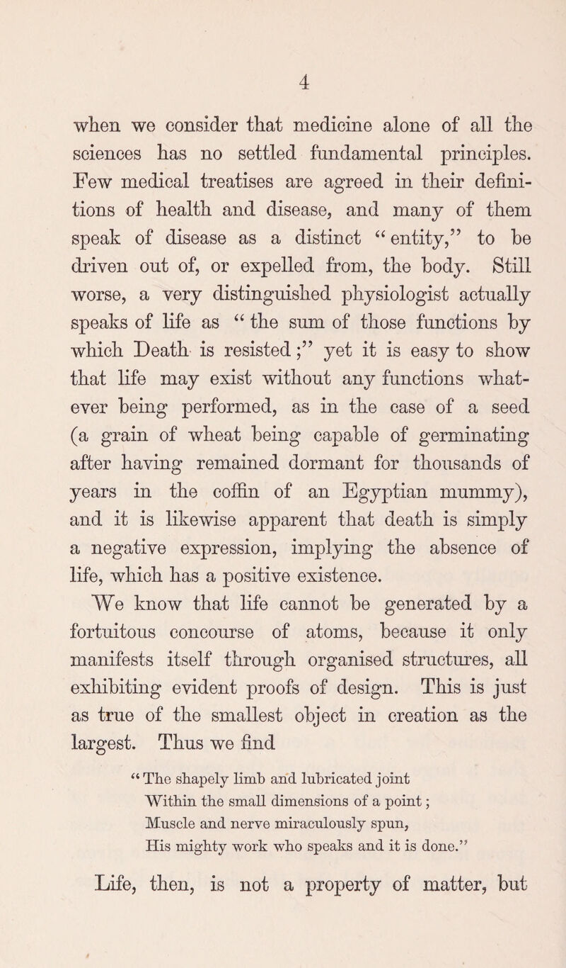 when we consider that medicine alone of all the sciences has no settled fundamental principles. Few medical treatises are agreed in their defini¬ tions of health and disease, and many of them speak of disease as a distinct entity,” to be driven out of, or expelled from, the body. Still worse, a very distinguished physiologist actually speaks of life as “ the sum of those functions by which Death is resistedyet it is easy to show that life may exist without any functions what¬ ever being performed, as in the case of a seed (a grain of wheat being capable of germinating after having remained dormant for thousands of years in the coffin of an Egyptian mummy), and it is likewise apparent that death is simply a negative expression, implying the absence of life, which has a positive existence. We know that life cannot be generated by a fortuitous concourse of atoms, because it only manifests itself through organised structures, all exhibiting evident proofs of design. This is just as true of the smallest object in creation as the largest. Thus we find “ The shapely limb and lubricated joint Within the small dimensions of a point; Muscle and nerve miraculously spun, His mighty work who speaks and it is done.” Life, then, is not a property of matter, but