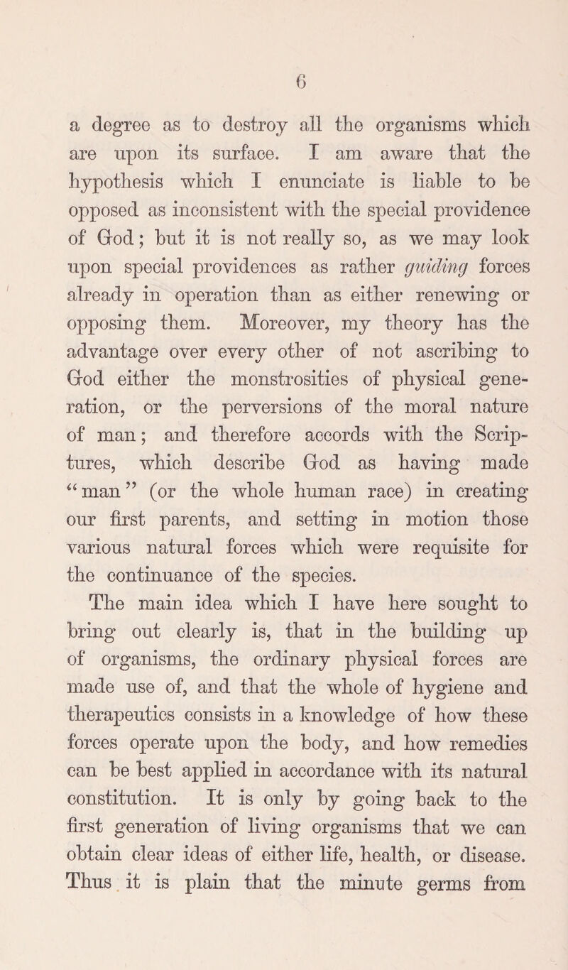 a degree as to destroy all the organisms which are upon its surface. I am aware that the hypothesis which I enunciate is liable to be opposed as inconsistent with the special providence of God; but it is not really so, as we may look upon special providences as rather guiding forces already in operation than as either renewing or opposing them. Moreover, my theory has the advantage over every other of not ascribing to God either the monstrosities of physical gene¬ ration, or the perversions of the moral nature of man; and therefore accords with the Scrip¬ tures, which describe God as having made man ” (or the whole human race) in creating our first parents, and setting in motion those various natural forces which were requisite for the continuance of the species. The main idea which I have here sought to bring out clearly is, that in the building up of organisms, the ordinary physical forces are made use of, and that the whole of hygiene and therapeutics consists in a knowledge of how these forces operate upon the body, and how remedies can be best applied in accordance with its natural constitution. It is only by going back to the first generation of living organisms that we can obtain clear ideas of either life, health, or disease. Thus it is plain that the minute germs from