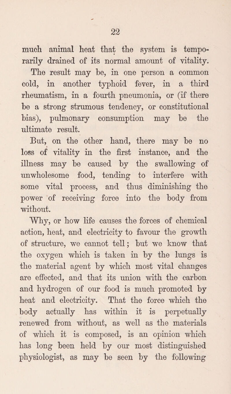 much animal heat that the system is tempo¬ rarily drained of its normal amount of vitahty. The result may be, in one person a common cold, in another typhoid fever, in a third rheumatism, in a fourth pneumonia, or (if there be a strong strumous tendency, or constitutional bias), pulmonary consumption may be the ultimate result. But, on the other hand, there may be no loss of vitality in the first instance, and the illness may be caused by the swallowing of unwholesome food, tending to interfere with some vital process, and thus diminishing the power of receiving force into the body from without. Why, or how life causes the forces of chemical action, heat, and electricity to favour the growth of structure, we cannot tell; but we know that the oxygen which is taken in by the lungs is the material agent by which most vital changes are effected, and that its union with the carbon and hydrogen of our food is much promoted by heat and electricity. That the force which the body actually has within it is perpetually renewed from without, as well as the materials of which it is composed, is an opinion which has long been held by our most distinguished physiologist, as may be seen by the following