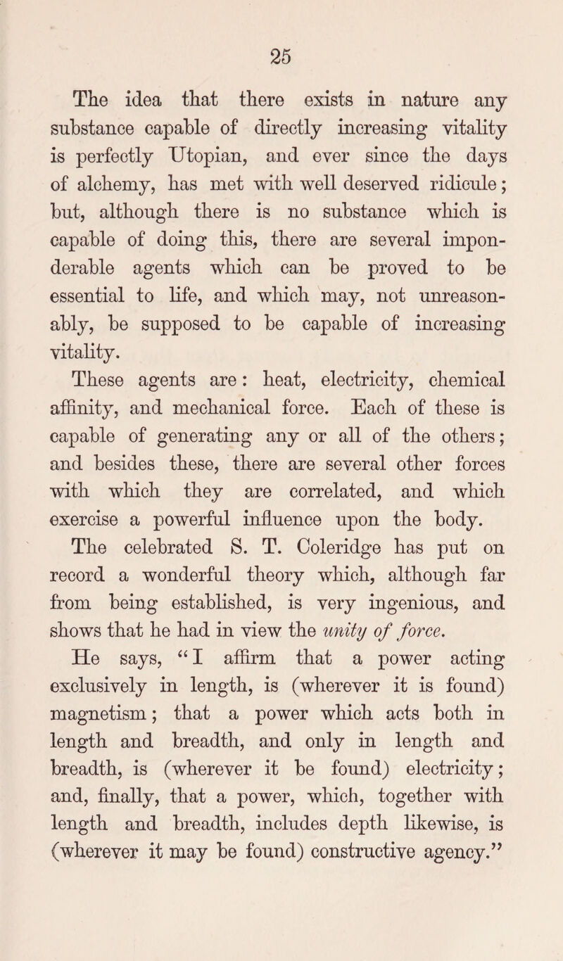 The idea that there exists in nature any substance capable of directly increasing vitality is perfectly Utopian, and ever since the days of alchemy, has met with well deserved ridicule; but, although there is no substance which is capable of doing this, there are several impon¬ derable agents which can be proved to be essential to life, and which may, not unreason¬ ably, be supposed to be capable of increasing vitality. These agents are: heat, electricity, chemical affinity, and mechanical force. Each of these is capable of generating any or all of the others; and besides these, there are several other forces with which they are correlated, and which exercise a powerful influence upon the body. The celebrated S. T. Coleridge has put on record a wonderful theory which, although far from being established, is very ingenious, and shows that he had in view the unity of force. He says, I affirm that a power acting exclusively in length, is (wherever it is found) magnetism; that a power which acts both in length and breadth, and only in length and breadth, is (wherever it be found) electricity; and. Anally, that a power, which, together with length and breadth, includes depth likewise, is (wherever it may be found) constructive agency.’^