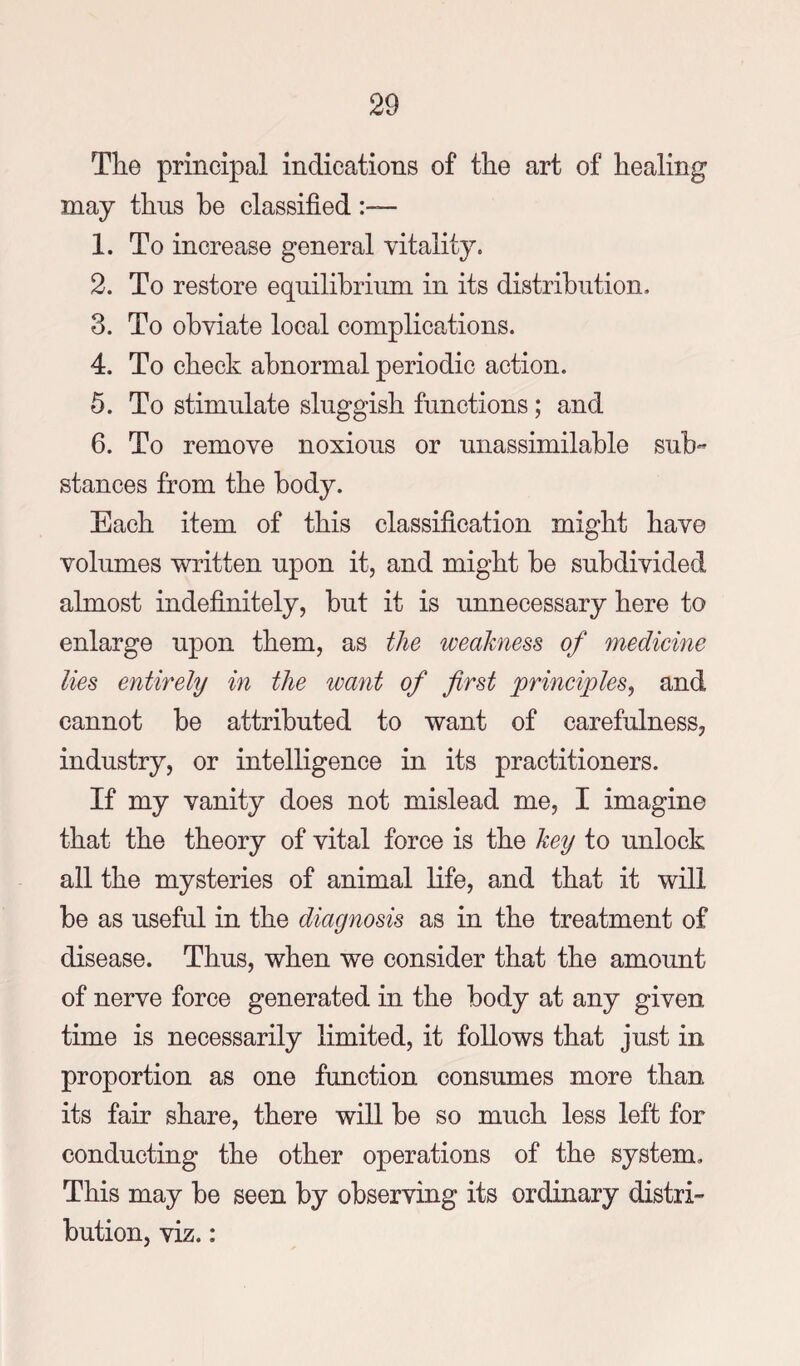 The principal indications of the art of healing may thus be classified :~ 1. To increase general vitality. 2. To restore equilibrium in its distribution. 3. To obviate local complications. 4. To check abnormal periodic action. 5. To stimulate sluggish functions; and 6. To remove noxious or unassimilable sub¬ stances from the body. Each item of this classification might have volumes written upon it, and might be subdivided almost indefinitely, but it is unnecessary here to enlarge upon them, as the weakness of medicine lies entirely in the want of first principles, and cannot be attributed to want of carefulness, industry, or intelligence in its practitioners. If my vanity does not mislead me, I imagine that the theory of vital force is the key to unlock all the mysteries of animal life, and that it will be as useful in the diagnosis as in the treatment of disease. Thus, when we consider that the amount of nerve force generated in the body at any given time is necessarily limited, it follows that just in proportion as one function consumes more than its fair share, there will be so much less left for conducting the other operations of the system. This may be seen by observing its ordinary distri¬ bution, viz.: