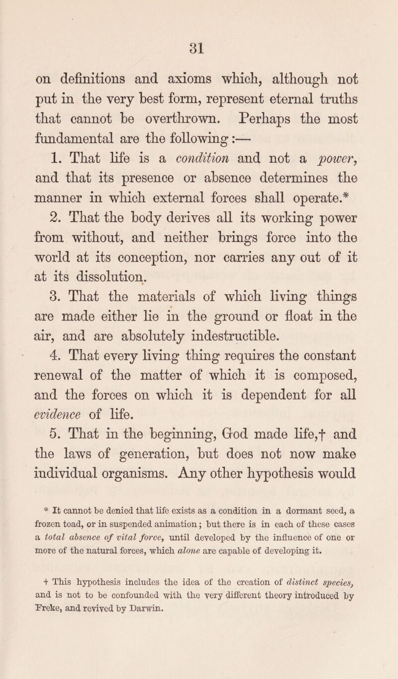 on definitions and axioms which, although not put in the very best form, represent eternal truths that cannot be overthrown. Perhaps the most fundamental are the following:— 1. That life is a condition and not a power, and that its presence or absence determines the manner in which external forces shall operate.* 2. That the body derives all its working power from without, and neither brings force into the world at its conception, nor carries any out of it at its dissolution. 3. That the materials of which living things are made either lie in the ground or float in the air, and are absolutely indestructible. 4. That every living thing requires the constant renewal of the matter of which it is composed, and the forces on which it is dependent for all evidence of life. 5. That in the beginning, God made life,t and the laws of generation, but does not now make individual organisms. Any other hypothesis would * It cannot be denied that life exists as a condition in a dormant seed, a frozen toad, or in suspended animation; but there is in each of these cases a total absence of vital force, Txntil developed by the influence of one or more of the natural forces, which alone are capable of developing it. t This hypothesis includes the idea of the creation of distinct species^ and is not to be confounded with the very different theory introduced by Vreke, and revived by Darwin.