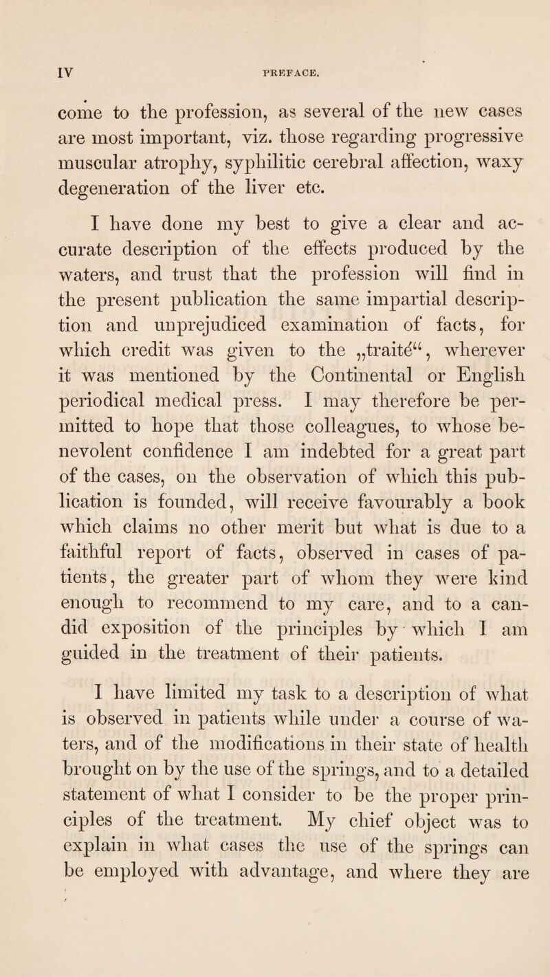 come to the profession, as several of the new cases are most important, viz. those regarding progressive muscular atrophy, syphilitic cerebral affection, waxy degeneration of the liver etc. I have done my best to give a clear and ac¬ curate description of the effects produced by the waters, and trust that the profession will find in the present publication the same impartial descrip¬ tion and unprejudiced examination of facts, for which credit was given to the „trait^^% wherever it was mentioned by the Continental or English periodical medical press. I may therefore be per¬ mitted to hope that those colleagues, to whose be¬ nevolent confidence I am indebted for a great part of the cases, on the observation of which this pub¬ lication is founded, will receive favourably a book which claims no other merit but what is due to a faithful report of facts, observed in cases of pa¬ tients, the greater part of whom they were kind enough to recommend to my care, and to a can¬ did exposition of the principles by which I am guided in the treatment of their patients. I have limited my task to a description of what is observed in patients while under a course of wa¬ ters, and of the modifications in their state of health brought on by the use of the springs, and to a detailed statement of what I consider to be the proper prin¬ ciples of the treatment. My chief objeet was to explain in what cases the use of the springs can be employed with advantage, and where they are