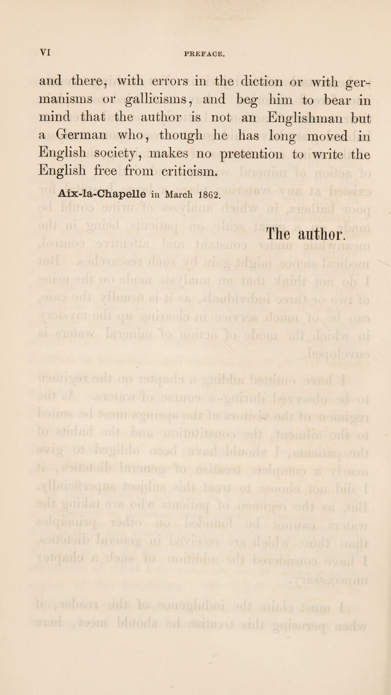 and there, with errors in the diction or with ger- manisms or gallicisms, and beg him to bear in mind that the author is not an Englishman but a German who, though he has long moved in English society, makes no pretention to write the English free from criticism. Aix-la-Chapelle in March 1862. The author.