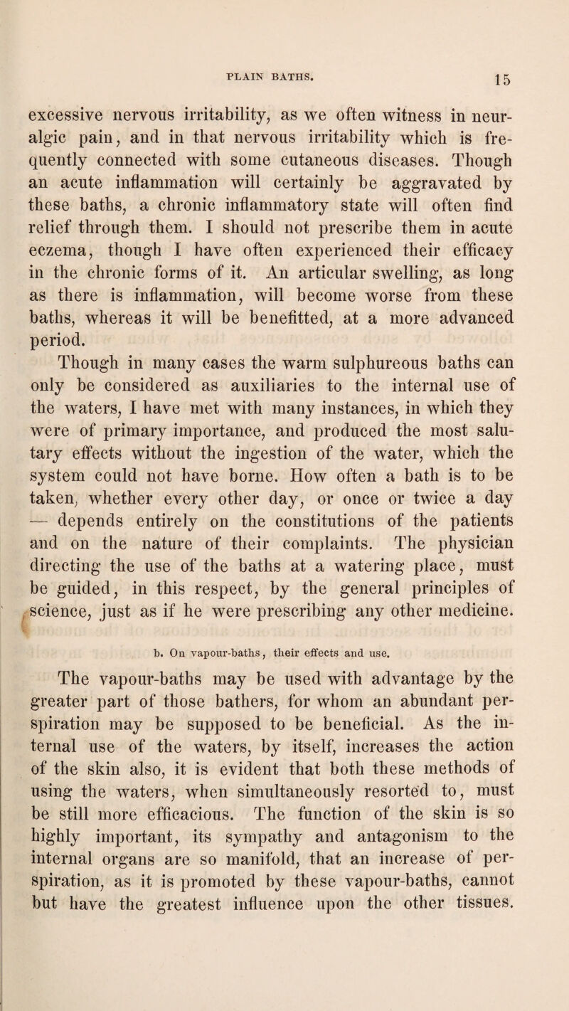 excessive nervous irritability^ as we often witness in neur¬ algic pain, and in that nervous irritability which is fre¬ quently connected with some cutaneous diseases. Though an acute inflammation will certainly be aggravated by these baths, a chronic inflammatory state will often find relief through them. I should not prescribe them in acute eczema, though I have often experienced their efficacy in the chronic forms of it. An articular swelling, as long as there is inflammation, will become worse from these baths, whereas it will be benefitted, at a more advanced period. Though in many cases the warm sulphureous baths can only be considered as auxiliaries to the internal use of the waters, I have met with many instances, in which they were of primary importance, and produced the most salu¬ tary effects without the ingestion of the water, which the system could not have borne. How often a bath is to be taken, whether every other day, or once or twice a day — depends entirely on the constitutions of the patients and on the nature of their complaints. The physician directing the use of the baths at a watering place, must be guided, in this respect, by the general principles of ^ science, just as if he were prescribing any other medicine. b. On vapour-baths, their effects and use. The vapour-baths may be used with advantage by the greater part of those bathers, for whom an abundant per¬ spiration may be supposed to be beneficial. As the in¬ ternal use of the waters, by itself, increases the action of the skin also, it is evident that both these methods of using the waters, when simultaneously resorted to, must be still more efficacious. The function of the skin is so highly important, its sympathy and antagonism to the internal organs are so manifold, that an increase of per¬ spiration, as it is promoted by these vapour-baths, cannot but have the greatest influence upon the other tissues.
