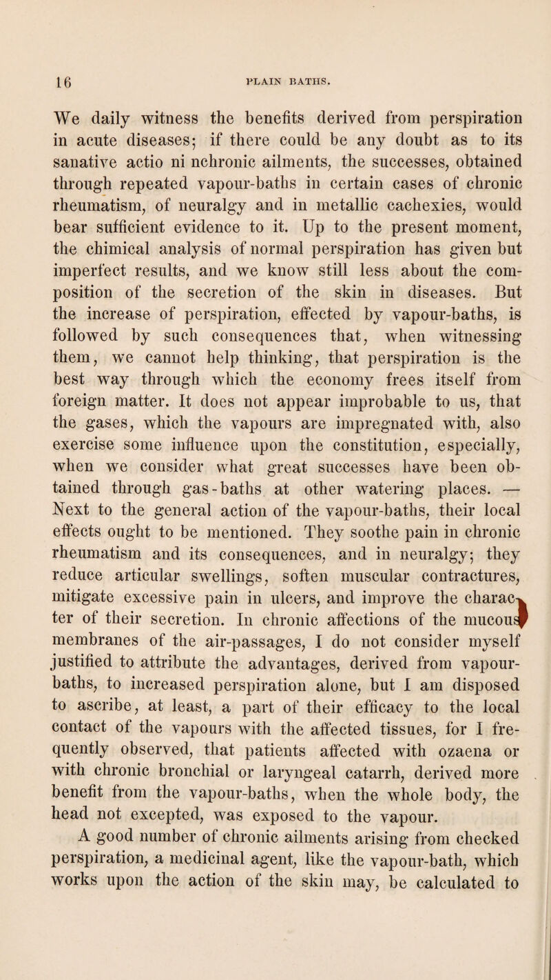 We daily witness the benefits derived from perspiration in acute diseases; if there could be any doubt as to its sanative actio ni nchronic ailments^ the successes^ obtained through repeated vapour-baths in certain cases of chronic rheumatism^ of neuralgy and in metallic cachexies, would bear sufficient evidence to it. Up to the present moment, the chimical analysis of normal perspiration has given but imperfect results, and we know still less about the com¬ position of the secretion of the skin in diseases. But the increase of perspiration, effected by vapour-baths, is followed by such consequences that, when witnessing them, we cannot help thinking, that perspiration is the best way through which the economy frees itself from foreign matter. It does not appear improbable to us, that the gases, which the vapours are impregnated with, also exercise some influence upon the constitution, especially, when we consider what great successes have been ob¬ tained through gas-baths at other watering places. — Next to the general action of the vapour-baths, their local effects ought to be mentioned. They soothe pain in chronic rheumatism and its consequences, and in neuralgy; they reduce articular swellings, soften muscular contractures, mitigate excessive pain in ulcers, and improve the charac-i ter of their secretion. In chronic affections of the mucous! membranes of the air-passages, I do not consider myself justified to attribute the advantages, derived from vapour- baths, to increased perspiration alone, but I am disposed to ascribe, at least, a part of their efficacy to the local contact of the vapours with the affected tissues, for I fre¬ quently observed, that patients affected with ozaena or with chronic bronchial or laryngeal catarrh, derived more benefit from the vapour-baths, when the whole body, the head not excepted, was exposed to the vapour. A good number of chronic ailments arising from checked perspiration, a medicinal agent, like the vapour-bath, which works upon the action of the skin may, be calculated to