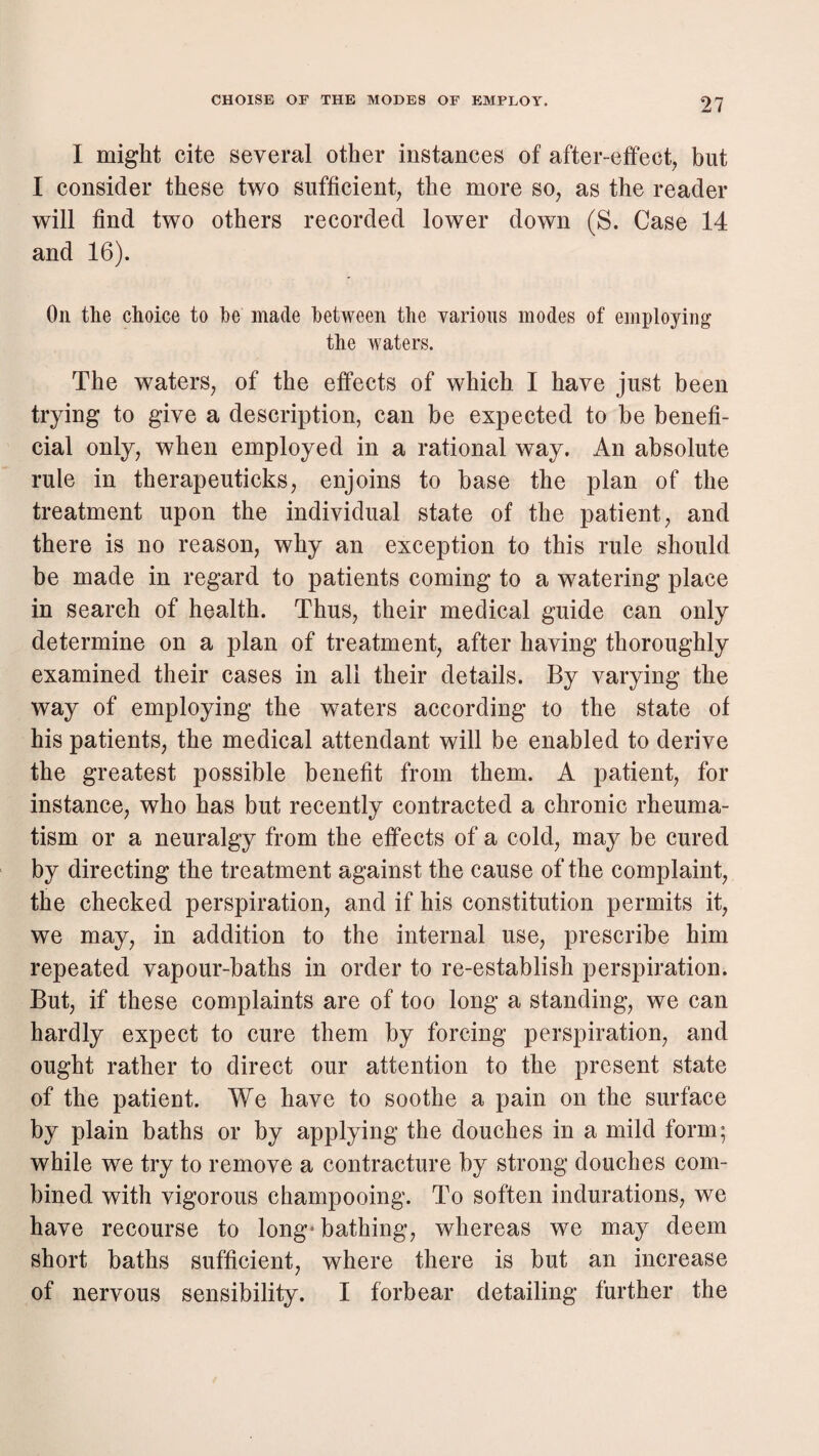 I might cite several other instances of after-effect^ but I consider these two sufficient, the more so, as the reader will find two others recorded lower down (S. Case 14 and 16). On the choice to fee made between the various modes of employing the waters. The waters, of the effects of which I have just been trying to give a description, can be expected to be benefi¬ cial only, when employed in a rational way. An absolute rule in therapeuticks, enjoins to base the plan of the treatment upon the individual state of the patient, and there is no reason, why an exception to this rule should be made in regard to patients coming to a watering place in search of health. Thus, their medical guide can only determine on a plan of treatment, after having thoroughly examined their cases in all their details. By varying the way of employing the waters according to the state of his patients, the medical attendant will be enabled to derive the greatest possible benefit from them. A patient, for instance, who has but recently contracted a chronic rheuma¬ tism or a neuralgy from the effects of a cold, may be cured by directing the treatment against the cause of the complaint, the checked perspiration, and if his constitution permits it, we may, in addition to the internal use, prescribe him repeated vapour-baths in order to re-establish perspiration. But, if these complaints are of too long a standing, we can hardly expect to cure them by forcing perspiration, and ought rather to direct our attention to the present state of the patient. We have to soothe a pain on the surface by plain baths or by applying the douches in a mild form; while we try to remove a contracture by strong douches com¬ bined with vigorous champooing. To soften indurations, we have recourse to long* bathing, whereas we may deem short baths sufficient, where there is but an increase of nervous sensibility. I forbear detailing further the