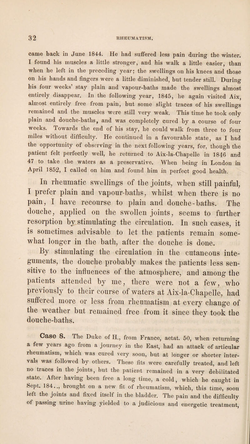 came back in June 1844. He had suffered less pain during the winter. I found his muscles a little stronger, and his walk a little easier, than when he left in the preceding year; the swellings on his knees and those on his hands and fingers were a little diminished, but tender still. During his four weeks’ stay plain and vapour-baths made the swellings almost entirely disappear. In the following year, 1845, he again visited Aix, almost entirely free from pain, but some slight traces of his swellings remained and the muscles were still very weak. This time he took only plain and douche-baths, and was completely cured by a course of four weeks. Towards the end of his stay, he could walk from three to four miles without difficulty. He continued in a favourable state, as I had the opportunity of observing in the next following years, for, though the patient felt perfectly well, he returned to Aix-la-Chapelle in 1846 and 47 to take the waters as a preservative. When being in London in April 1852, I called on him and found him in perfect good health. In rheumatic swellings of the joints^ when still painful, I prefer plain and vapour-baths, whilst when there is no pain, I have recourse to plain and douche-baths. The douche, applied on the swollen joints, seems to further resorption by stimulating the circulation. In such cases, it is sometimes advisable to let the patients remain some¬ what longer in the bath, after the douche is done. By stimulating the circulation in the cutaneous inte¬ guments, the douche probably makes the patients less sen¬ sitive to the influences of the atmosphere, and among the patients attended by me, there were not a few, who previously to their course of waters at Aix-la-Chapelle, had suffered more or less from rheumatism at every change of the weather but remained free from it since they took the douche-baths. Case 8. The Duke of H., from France, aetat. 50, when returning a few years ago from a journey in the East, had an attack of articular rheumatism, which was cured very soon, but at longer or shorter inter¬ vals was followed by others. These fits were carefully treated, and left no traces in the joints, but the patient remained in a very debilitated state. After having been free a long time, a cold, which he caught in Sept. 184.., brought on a new fit of rheumatism, which, this time, soon lelt the joints and fixed itself in the bladder. The pain and the difficulty of passing urine having yielded to a judicious and energetic treatment,