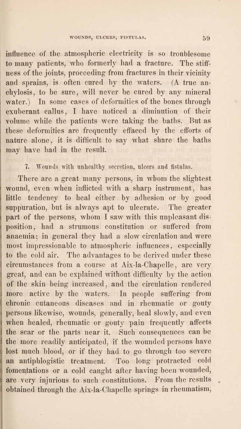 influence of the atmospheric electricity is so troublesome to many patients, who formerly had a fracture. The stiff¬ ness of the joints, proceeding from fractures in their vicinity and sprains, is often cured by the waters. (A true an- : chylosis, to be sure, will never be cured by any mineral 1 water.) In some cases of deformities of the bones through exuberant callus, I have noticed a diminution of their volume while the patients were taking the baths. But as these deformities are frequently effaced by the efforts of nature alone, it is difficult to say what share the baths may have had in the result. 7. Wounds with unhealthy secretion, ulcers and fistulas. There are a great many persons, in whom the slightest wound, even when inflicted with a sharp instrument, has E little tendency to heal either by aclliesion or by good I suppuration, but is always apt to ulcerate. The greater { part of the persons, whom I saw with this unpleasant dis- I position, had a strumous constitution or suffered from I anaemia; in general they had a slow circulation and were 1 most impressionable to atmospheric influences, especially to the cold air. The advantages to be derived under these i circumstances from a course at Aix-la-Chapelle, are very i great, and can be explained without difficulty by^ the action ^ of the skin being increased, and the circulation rendered ] more active by the waters. In people suffering from \ chronic cutaneous diseases and in rheumatic or gouty I] persons likewise, wounds, generally, heal slowly, and even i when healed, rheumatic or gouty pain frequently affects ' the scar or the parts near it. Such consequences can be !| the more readily anticipated, if the wounded persons have ( lost much blood, or if they had to go through too severe [ an antiphlogistic treatment. Too long protracted cold q fomentations or a cold caught after having been wounded, are very injurious to such constitutions. From the results obtained through the Aix-la-Chapelle springs in rheumatism.