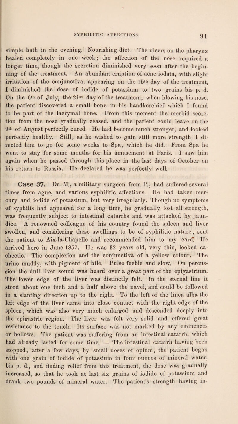 91 i simple bath in the evening. Noui-ishing diet. The ulcers on the pharynx i healed completely in one week; the affection of the nose required a ( longer time, though the secretion diminished very soon after the begin- l ning of the treatment. An abundant eruption of acne iodata, with slight ■ irritation of the conjunctiva, appearing on the l5th day of the treatment, 1 diminished the dose of iodide of potassium to two grains bis p. d. ( On the of July, the 21®* day of the treatment, when blowing his nose, 1 the patient discovered a small bone in his handkerchief which I found ] to be part of the lacrymal bone. From this moment the morbid secre- i tion from the nose gradually ceased, and the patient could leave on the ! of August perfectly cured. He had become much stronger, and looked i perfectly healthy. Still, as he wished to gain still more strength, I di- i rected him to go for some weeks to Spa, which he did. From Spa he I went to stay for some months for his amusement at Paris. I saw liim 1 again when he passed through this place in the last days of October on i his return to Russia. He declared he was perfectly well. Case 37. Dr. M., a military surgeon from P., had suffered several I times from ague, and various syphilitic affections. He had taken mer- i cury and iodide of potassium, but very irregularly. Though no symptoms i of syphilis had appeared for a long time, he gradually lost all strength, i was frequently subject to intestinal catarrhs and was attacked by jaun- i dice. A renowned colleague of his country found the spleen and liver swollen, and considering these swellings to be of syphilitic nature, sent the patient to Aix-la-Chapelle and recommended him to my careT He arrived here in June 1857. He was 32 years old, very thin, looked ca¬ chectic. The complexion and the conjunctiva of a yellow colour. The urine muddy, with pigment of bile. Pulse feeble and slow. On percus¬ sion the dull liver sound was heard over a great part of the epigastrium. The lower edge of the liver was distinctly felt. In the sternal line it stood about one inch and a half above the navel, and could be followed in a slanting direction up to the right. To the left of the linea alba the left edge of the liver came into close contact with the right edge of the spleen, which was also very much enlarged and descended deeply into the epigastric region. The liver was felt very solid and offered great resistance to the touch. Its surface was not marked by any eminences or hollows. The patient was suffering from an intestinal catarrh, which had already lasted for some time. — The intestinal catarrh having been stopped, after a few days, by small doses of opium, the patient began with one grain of iodide of potassium in four ounces of mineral ivater, bis p. d., and finding relief from this treatment, the dose was gradually increased, so that he took at last six grains of iodide of potassium and drank two pounds of mineral water. The patient’s strength having in-