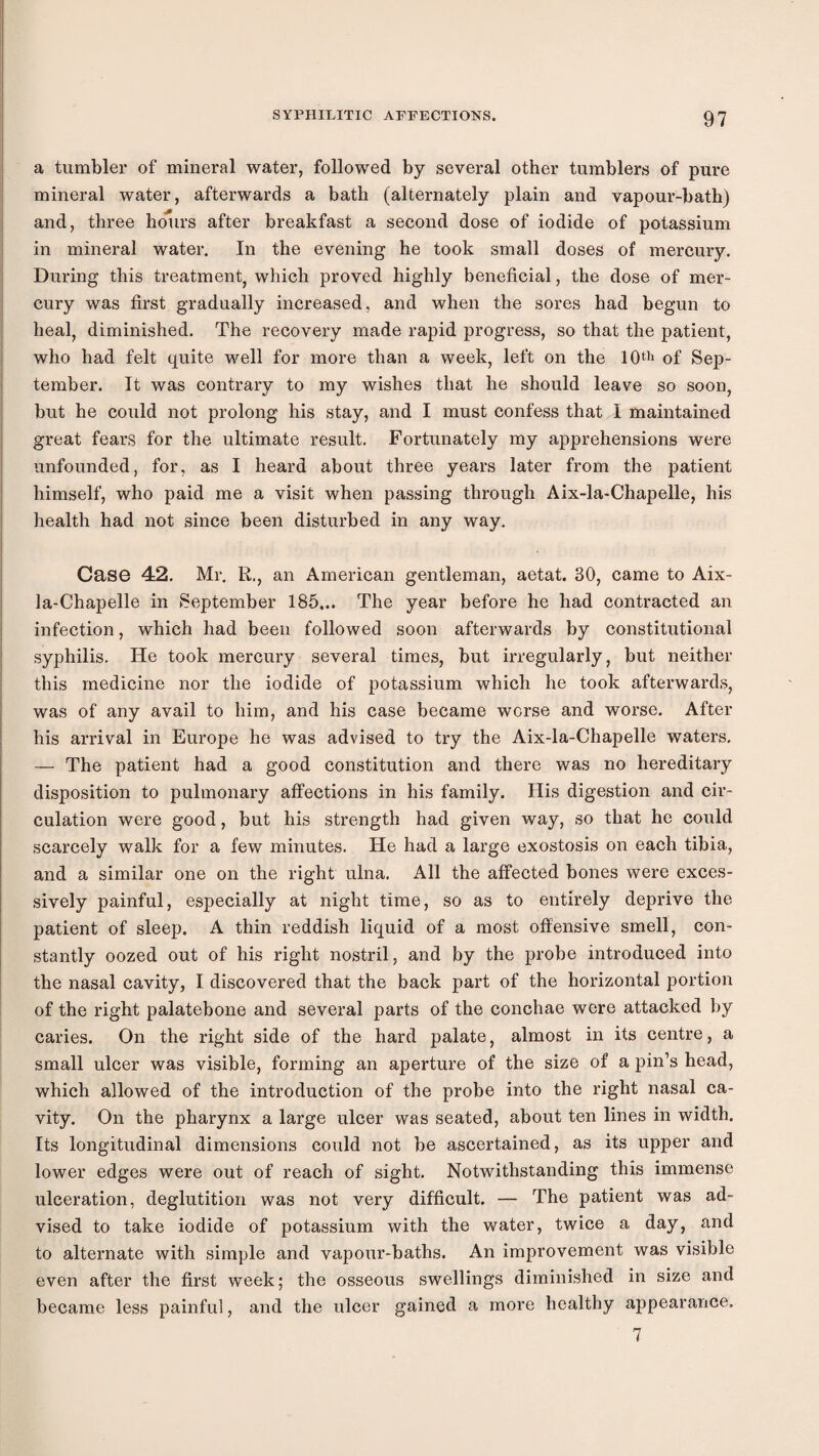 ! i i a tumbler of mineral water, followed by several other tumblers of pure I mineral water, afterwards a bath (alternately plain and vapour-bath) I and, three hdiirs after breakfast a second dose of iodide of potassium ' in mineral water. In the evening he took small doses of mercury. During this treatment, which proved highly beneficial, the dose of mer¬ cury was first gradually increased, and when the sores had begun to heal, diminished. The recovery made rapid progress, so that the patient, who had felt quite well for more than a week, left on the lOth of Sep- I tember. It was contrary to my wishes that he should leave so soon, i but he could not prolong his stay, and I must confess that 1 maintained I great fears for the ultimate result. Fortunately my apprehensions were i unfounded, for, as I heard about three years later from the patient himself, who paid me a visit when passing through Aix-la-Chapelle, his health had not since been disturbed in any way. Case 42. Mr. R., an American gentleman, aetat. 30, came to Aix- ! la-Chapelle in September 185,.. The year before he had contracted an j infection, which had been followed soon afterwards by constitutional ; syphilis. He took mercury several times, but irregularly, but neither this medicine nor the iodide of potassium which he took afterwards, was of any avail to him, and his case became worse and worse. After his arrival in Europe he was advised to try the Aix-la-Chapelle waters. — The patient had a good constitution and there was no hereditary disposition to pulmonary affections in his family. His digestion and cir¬ culation were good, but his strength had given way, so that he could scarcely walk for a few minutes. He had a large exostosis on each tibia, and a similar one on the right ulna. All the affected bones were exces¬ sively painful, especially at night time, so as to entirely deprive the patient of sleep. A thin reddish liquid of a most offensive smell, con¬ stantly oozed out of his right nostril, and by the probe introduced into the nasal cavity, I discovered that the back part of the horizontal portion of the right palatebone and several parts of the conchae were attacked by caries. On the right side of the hard palate, almost in its centre, a small ulcer was visible, forming an aperture of the size of a pin’s head, which allowed of the introduction of the probe into the right nasal ca¬ vity. On the pharynx a large ulcer was seated, about ten lines in width. Its longitudinal dimensions could not be ascertained, as its upper and lower edges were out of reach of sight. Notwithstanding this immense ulceration, deglutition was not very difficult. — The patient was ad¬ vised to take iodide of potassium with the water, twice a day, and to alternate with simple and vapour-baths. An improvement was visible even after the first week; the osseous swellings diminished in size and became less painful, and the ulcer gained a more healthy appearance. 7